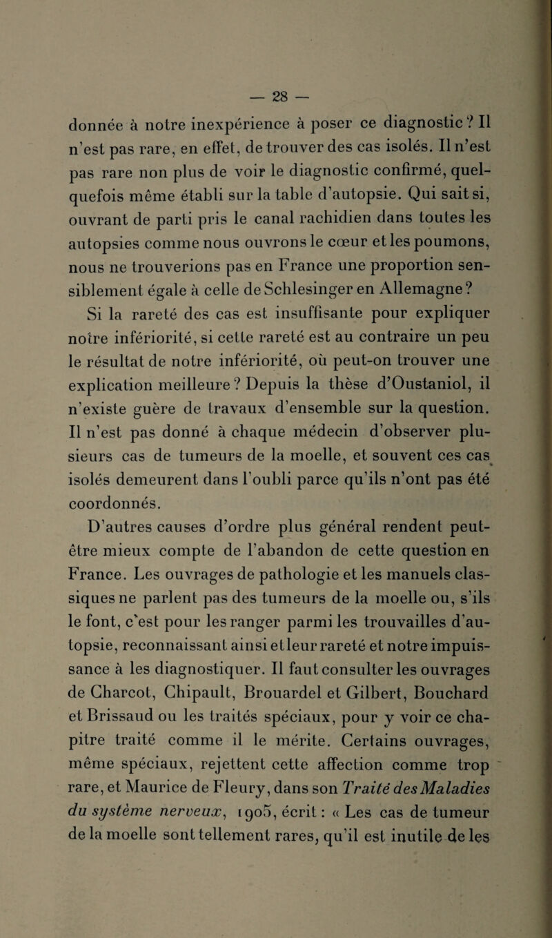 donnée à notre inexpérience à poser ce diagnostic ? Il n’est pas rare, en effet, de trouver des cas isolés. Il n’est pas rare non plus de voir le diagnostic confirmé, quel¬ quefois même établi sur la table d’autopsie. Qui sait si, ouvrant de parti pris le canal rachidien dans toutes les autopsies comme nous ouvrons le cœur et les poumons, nous ne trouverions pas en France une proportion sen¬ siblement égale à celle de Schlesinger en Allemagne ? Si la rareté des cas est insuffisante pour expliquer notre infériorité, si cette rareté est au contraire un peu le résultat de notre infériorité, où peut-on trouver une explication meilleure ? Depuis la thèse d’Oustaniol, il n’existe guère de travaux d’ensemble sur la question. Il n’est pas donné à chaque médecin d’observer plu¬ sieurs cas de tumeurs de la moelle, et souvent ces cas isolés demeurent dans l’oubli parce qu’ils n’ont pas été coordonnés. D’autres causes d’ordre plus général rendent peut- être mieux compte de l’abandon de cette question en France. Les ouvrages de pathologie et les manuels clas¬ siques ne parlent pas des tumeurs de la moelle ou, s’ils le font, c'est pour les ranger parmi les trouvailles d’au¬ topsie, reconnaissant ainsi etleur rareté et notre impuis¬ sance à les diagnostiquer. Il faut consulter les ouvrages de Charcot, Chipault, Brouardel et Gilbert, Bouchard et Brissaud ou les traités spéciaux, pour y voir ce cha¬ pitre traité comme il le mérite. Certains ouvrages, même spéciaux, rejettent cette affection comme trop rare, et Maurice de Fleury, dans son Traité des Maladies du système nerveux, 190b, écrit : « Les cas de tumeur de la moelle sont tellement rares, qu’il est inutile de les