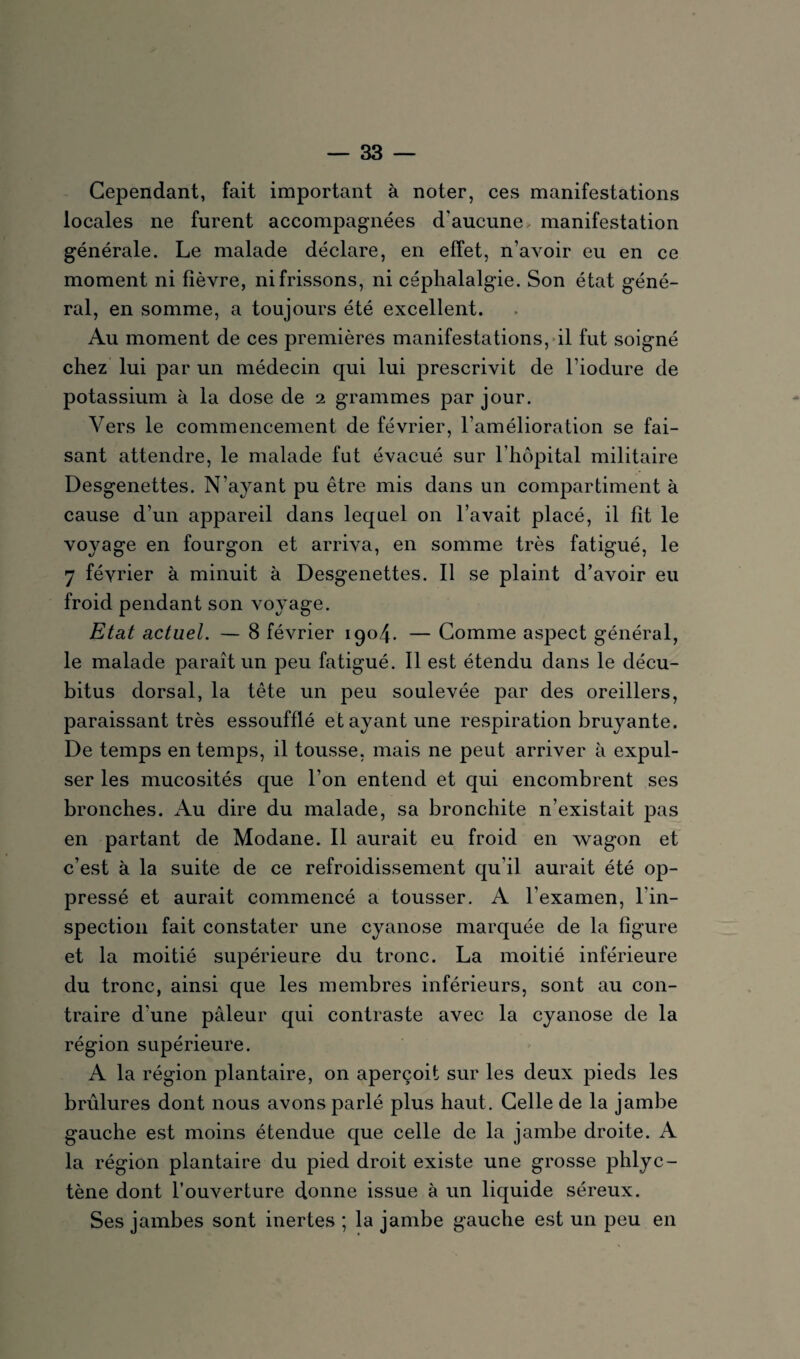 Cependant, fait important à noter, ces manifestations locales ne furent accompagnées d'aucune, manifestation générale. Le malade déclare, en effet, n’avoir eu en ce moment ni fièvre, ni frissons, ni céphalalgie. Son état géné¬ ral, en somme, a toujours été excellent. Au moment de ces premières manifestations, il fut soigné chez lui par un médecin qui lui prescrivit de l’iodure de potassium à la dose de 2 grammes par jour. Vers le commencement de février, l’amélioration se fai¬ sant attendre, le malade fut évacué sur l’hôpital militaire Desgenettes. N’ayant pu être mis dans un compartiment à cause d’un appareil dans lequel on l’avait placé, il fit le voyage en fourgon et arriva, en somme très fatigué, le 7 février à minuit à Desgenettes. Il se plaint d’avoir eu froid pendant son voyage. Etat actuel. — 8 février 1904. — Comme aspect général, le malade paraît un peu fatigué. Il est étendu dans le décu¬ bitus dorsal, la tête un peu soulevée par des oreillers, paraissant très essoufflé et ayant une respiration bruyante. De temps en temps, il tousse, mais ne peut arriver à expul¬ ser les mucosités que l’on entend et qui encombrent ses bronches. Au dire du malade, sa bronchite n’existait pas en partant de Modane. Il aurait eu froid en wagon et c’est à la suite de ce refroidissement qu’il aurait été op¬ pressé et aurait commencé a tousser. A l’examen, l’in¬ spection fait constater une cyanose marquée de la figure et la moitié supérieure du tronc. La moitié inférieure du tronc, ainsi que les membres inférieurs, sont au con¬ traire d’une pâleur qui contraste avec la cyanose de la région supérieure. A la région plantaire, on aperçoit sur les deux pieds les brûlures dont nous avons parlé plus haut. Celle de la jambe gauche est moins étendue que celle de la jambe droite. A la région plantaire du pied droit existe une grosse phlyc- tène dont l’ouverture donne issue à un liquide séreux. Ses jambes sont inertes ; la jambe gauche est un peu en