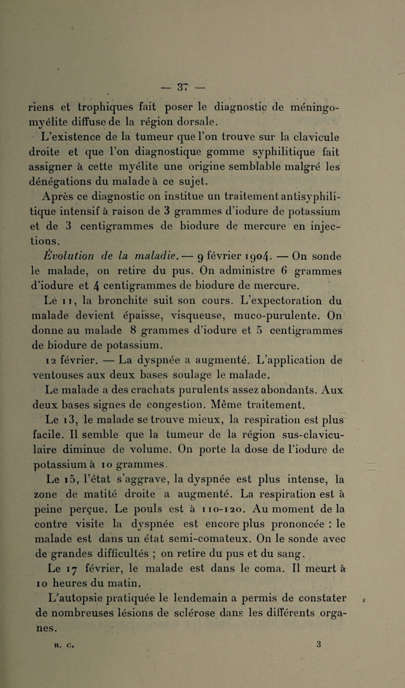 riens et trophiques fait poser le diagnostic de méningo- myélite diffuse de la région dorsale. L’existence de la tumeur que l’on trouve sur la clavicule droite et que l’on diagnostique gomme syphilitique fait assigner à cette myélite une origine semblable malgré les dénégations du malade à ce sujet. Après ce diagnostic on institue un traitement antisyphili¬ tique intensif à raison de 3 grammes d’iodure de potassium et de 3 centigrammes de biodure de mercure en injec¬ tions. Évolution de la maladie.— 9 février 1904. — On sonde le malade, on retire du pus. On administre 6 grammes d’iodure et 4 centigrammes de biodure de mercure. Lé 11, la bronchite suit son cours. L’expectoration du malade devient épaisse, visqueuse, muco-purulente. On donne au malade 8 grammes d’iodure et 5 centigrammes de biodure de potassium. 12 février. — La dyspnée a augmenté. L’application de ventouses aux deux bases soulage le malade. Le malade a des crachats purulents assez abondants. Aux deux bases signes de congestion. Même traitement. Le 13, le malade se trouve mieux, la respiration est plus facile. Il semble que la tumeur de la région sus-clavicu¬ laire diminue de volume. On porte la dose de l’iodure de potassium à 10 grammes. Le i5, l’état s’aggrave, la dyspnée est plus intense, la zone de matité droite a augmenté. La respiration est à peine perçue. Le pouls est à 110-120. Au moment delà contre visite la dyspnée est encore plus prononcée : le malade est dans un état semi-comateux. On le sonde avec de grandes difficultés ; on retire du pus et du sang. Le 17 février, le malade est dans le coma. Il meurt à 10 heures du matin. L’autopsie pratiquée le lendemain a permis de constater de nombreuses lésions de sclérose dans les différents orga¬ nes. R. C. 3