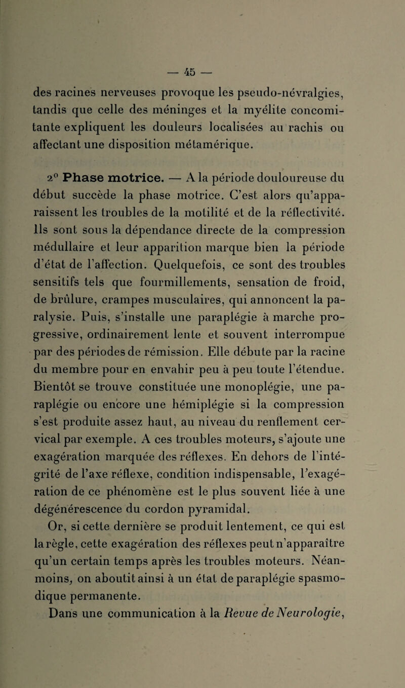 des racines nerveuses provoque les pseudo-névralgies, tandis que celle des méninges et la myélite concomi¬ tante expliquent les douleurs localisées au rachis ou affectant une disposition métamérique. 2° Phase motrice. — A la période douloureuse du début succède la phase motrice. C’est alors qu’appa¬ raissent les troubles de la motilité et de la réflectivité. Ils sont sous la dépendance directe de la compression médullaire et leur apparition marque bien la période d’état de l’affection. Quelquefois, ce sont des troubles sensitifs tels que fourmillements, sensation de froid, de brûlure, crampes musculaires, qui annoncent la pa¬ ralysie. Puis, s’installe une paraplégie à marche pro¬ gressive, ordinairement lente et souvent interrompue par des périodes de rémission. Elle débute par la racine du membre pour en envahir peu à peu toute l’étendue. Bientôt se trouve constituée une monoplégie, une pa¬ raplégie ou encore une hémiplégie si la compression s’est produite assez haut, au niveau du renflement cer¬ vical par exemple. A ces troubles moteurs, s’ajoute une exagération marquée des réflexes. En dehors de l’inté¬ grité de l’axe réflexe, condition indispensable, l’exagé¬ ration de ce phénomène est le plus souvent liée à une dégénérescence du cordon pyramidal. Or, si cette dernière se produit lentement, ce qui est la règle, cette exagération des réflexes peut n’apparaître qu’un certain temps après les troubles moteurs. Néan¬ moins, on aboutit ainsi à un état de paraplégie spasmo¬ dique permanente. Dans une communication à la Revue de Neurologie,