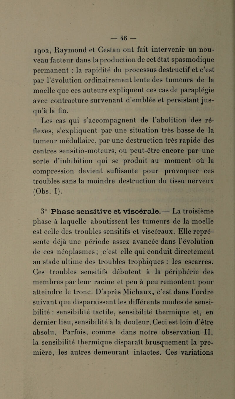 1902, Raymond et Cestan ont fait intervenir un nou¬ veau facteur dans la production de cet état spasmodique permanent : la rapidité du processus destructif et c’est par l’évolution ordinairement lente des tumeurs de la moelle que ces auteurs expliquent ces cas de paraplégie avec contracture survenant d’emblée et persistant jus¬ qu’à la fin. Les cas qui s’accompagnent de l’abolition des ré¬ flexes, s’expliquent par une situation très basse de la tumeur médullaire, par une destruction très rapide des centres sensitio-moteurs, ou peut-être encore par une sorte d’inhibition qui se produit au moment où la compression devient suffisante pour provoquer ces troubles sans la moindre destruction du tissu nerveux (Obs. I). 3° Phase sensitive et viscérale.— La troisième phase à laquelle aboutissent les tumeurs de la moelle est celle des troubles sensitifs et viscéraux. Elle repré¬ sente déjà une période assez avancée dans l’évolution de ces néoplasmes ; c’est elle qui conduit directement au stade ultime des troubles trophiques : les escarres. Ces troubles sensitifs débutent à la périphérie des membres par leur racine et peu à peu remontent pour atteindre le tronc. D’après Michaux, c’est dans l’ordre suivant que disparaissent les différents modes de sensi¬ bilité : sensibilité tactile, sensibilité thermique et, en dernier lieu, sensibilité à la douleur. Ceci est loin d’être absolu. Parfois, comme dans notre observation II, la sensibilité thermique disparaît brusquement la pre¬ mière, les autres demeurant intactes. Ces variations