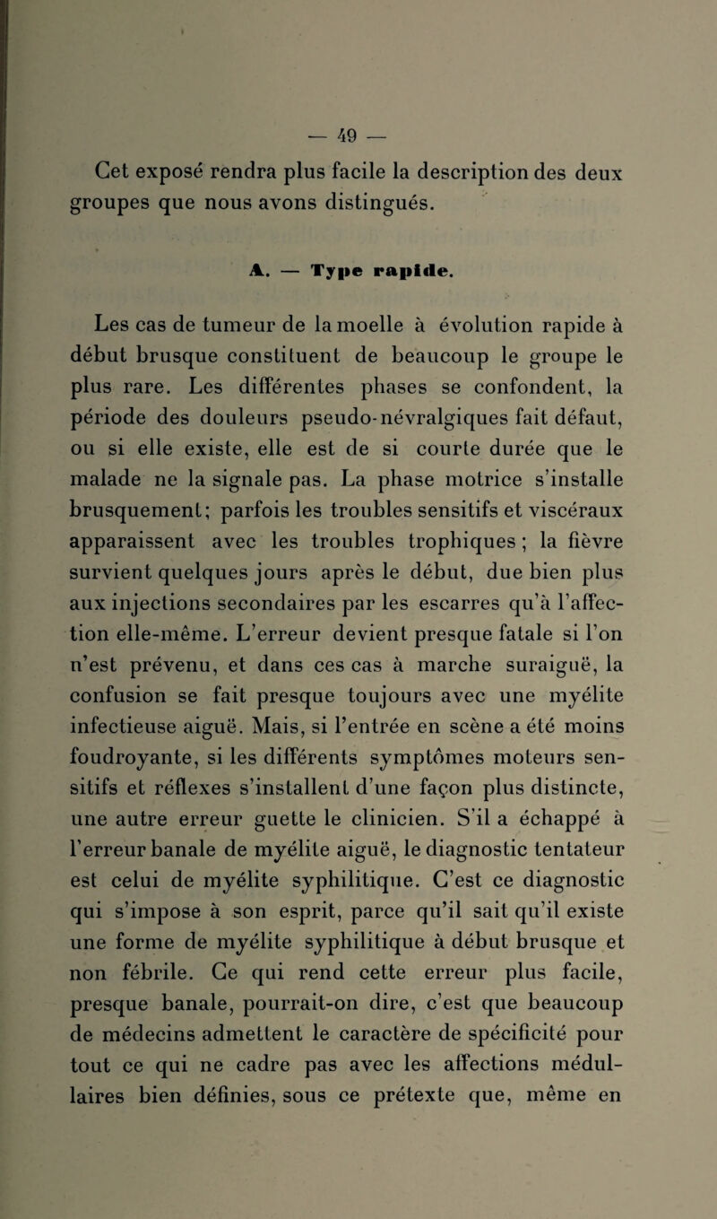 Cet exposé rendra plus facile la description des deux groupes que nous avons distingués. A. — Type rapide. Les cas de tumeur de la moelle à évolution rapide à début brusque constituent de beaucoup le groupe le plus rare. Les différentes phases se confondent, la période des douleurs pseudo-névralgiques fait défaut, ou si elle existe, elle est de si courte durée que le malade ne la signale pas. La phase motrice s’installe brusquement; parfois les troubles sensitifs et viscéraux apparaissent avec les troubles trophiques ; la fièvre survient quelques jours après le début, due bien plus aux injections secondaires par les escarres qu’à l’affec¬ tion elle-même. L’erreur devient presque fatale si l’on n’est prévenu, et dans ces cas à marche suraiguë, la confusion se fait presque toujours avec une myélite infectieuse aiguë. Mais, si l’entrée en scène a été moins foudroyante, si les différents symptômes moteurs sen¬ sitifs et réflexes s’installent d’une façon plus distincte, une autre erreur guette le clinicien. S’il a échappé à l’erreur banale de myélite aiguë, le diagnostic tentateur est celui de myélite syphilitique. C’est ce diagnostic qui s’impose à son esprit, parce qu’il sait qu’il existe une forme de myélite syphilitique à début brusque et non fébrile. Ce qui rend cette erreur plus facile, presque banale, pourrait-on dire, c’est que beaucoup de médecins admettent le caractère de spécificité pour tout ce qui ne cadre pas avec les affections médul¬ laires bien définies, sous ce prétexte que, même en