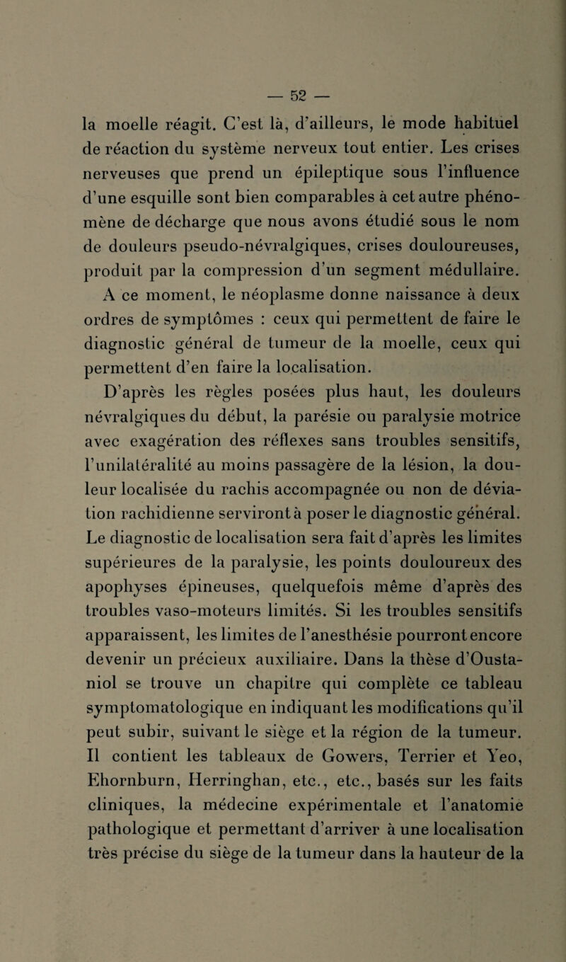 la moelle réagit. C’est là, d’ailleurs, le mode habituel de réaction du système nerveux tout entier. Les crises nerveuses que prend un épileptique sous l’influence d’une esquille sont bien comparables à cet autre phéno¬ mène de décharge que nous avons étudié sous le nom de douleurs pseudo-névralgiques, crises douloureuses, produit par la compression d’un segment médullaire. A ce moment, le néoplasme donne naissance à deux ordres de symptômes : ceux qui permettent de faire le diagnostic général de tumeur de la moelle, ceux qui permettent d’en faire la localisation. D’après les règles posées plus haut, les douleurs névralgiques du début, la parésie ou paralysie motrice avec exagération des réflexes sans troubles sensitifs, l’unilatéralité au moins passagère de la lésion, la dou¬ leur localisée du rachis accompagnée ou non de dévia¬ tion rachidienne serviront à poser le diagnostic général. Le diagnostic de localisation sera fait d’après les limites supérieures de la paralysie, les points douloureux des apophyses épineuses, quelquefois même d’après des troubles vaso-moteurs limités. Si les troubles sensitifs apparaissent, les limites de l’anesthésie pourront encore devenir un précieux auxiliaire. Dans la thèse d’Ousta- niol se trouve un chapitre qui complète ce tableau symptomatologique en indiquant les modifications qu’il peut subir, suivant le siège et la région de la tumeur. Il contient les tableaux de Gowers, Terrier et Yeo, Ehornburn, Iierringhan, etc., etc., basés sur les faits cliniques, la médecine expérimentale et l’anatomie pathologique et permettant d’arriver à une localisation très précise du siège de la tumeur dans la hauteur de la