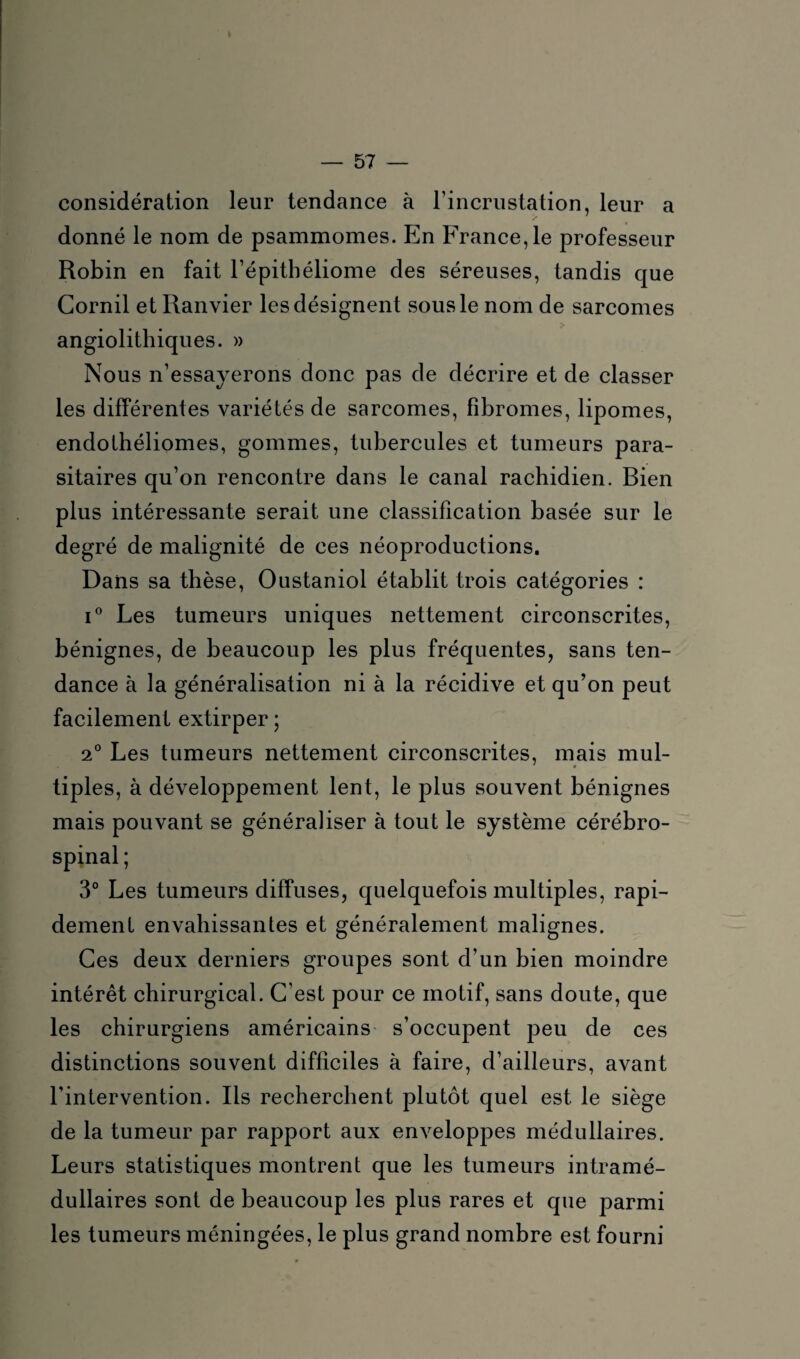 considération leur tendance à l’incrustation, leur a donné le nom de psammomes. En France, le professeur Robin en fait l’épithéliome des séreuses, tandis que Gornil et Ranvier les désignent sous le nom de sarcomes angiolithiques. » Nous n’essayerons donc pas de décrire et de classer les différentes variétés de sarcomes, fibromes, lipomes, endothéliomes, gommes, tubercules et tumeurs para¬ sitaires qu’on rencontre dans le canal rachidien. Bien plus intéressante serait une classification basée sur le degré de malignité de ces néoproductions. Dans sa thèse, Oustaniol établit trois catégories : i° Les tumeurs uniques nettement circonscrites, bénignes, de beaucoup les plus fréquentes, sans ten¬ dance à la généralisation ni à la récidive et qu’on peut facilement extirper ; 2° Les tumeurs nettement circonscrites, mais mul¬ tiples, à développement lent, le plus souvent bénignes mais pouvant se généraliser à tout le système cérébro- spinal ; 3° Les tumeurs diffuses, quelquefois multiples, rapi¬ dement envahissantes et généralement malignes. Ces deux derniers groupes sont d’un bien moindre intérêt chirurgical. C’est pour ce motif, sans doute, que les chirurgiens américains s’occupent peu de ces distinctions souvent difficiles à faire, d’ailleurs, avant l’intervention. Ils recherchent plutôt quel est le siège de la tumeur par rapport aux enveloppes médullaires. Leurs statistiques montrent que les tumeurs intramé¬ dullaires sont de beaucoup les plus rares et que parmi les tumeurs méningées, le plus grand nombre est fourni