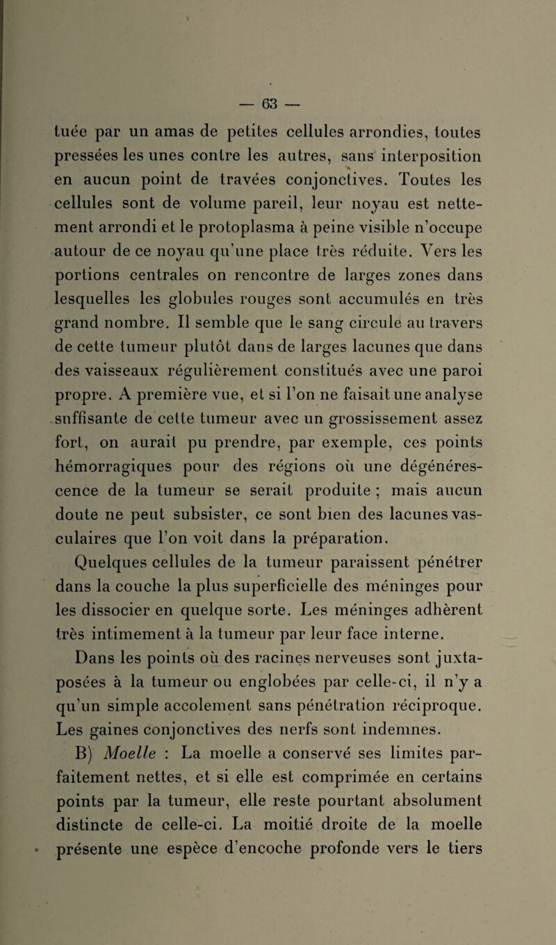 tuée par un amas de petites cellules arrondies, toutes pressées les unes contre les autres, sans interposition en aucun point de travées conjonctives. Toutes les cellules sont de volume pareil, leur noyau est nette¬ ment arrondi et le protoplasma à peine visible n’occupe autour de ce noyau qu’une place très réduite. Vers les portions centrales on rencontre de larges zones dans lesquelles les globules rouges sont accumulés en très grand nombre. Il semble que le sang circule au travers de cette tumeur plutôt dans de larges lacunes que dans des vaisseaux régulièrement constitués avec une paroi propre. A première vue, et si l’on ne faisait une analyse snffisante de cette tumeur avec un grossissement assez fort, on aurait pu prendre, par exemple, ces points hémorragiques pour des régions où une dégénéres¬ cence de la tumeur se serait produite ; mais aucun doute ne peut subsister, ce sont bien des lacunes vas¬ culaires que l’on voit dans la préparation. Quelques cellules de la tumeur paraissent pénétrer dans la couche la plus superficielle des méninges pour les dissocier en quelque sorte. Les méninges adhèrent très intimement à la tumeur par leur face interne. Dans les points où des racines nerveuses sont juxta¬ posées à la tumeur ou englobées par celle-ci, il n’y a qu’un simple accolement sans pénétration réciproque. Les gaines conjonctives des nerfs sont indemnes. B) Moelle : La moelle a conservé ses limites par¬ faitement nettes, et si elle est comprimée en certains points par la tumeur, elle reste pourtant absolument distincte de celle-ci. La moitié droite de la moelle * présente une espèce d’encoche profonde vers le tiers