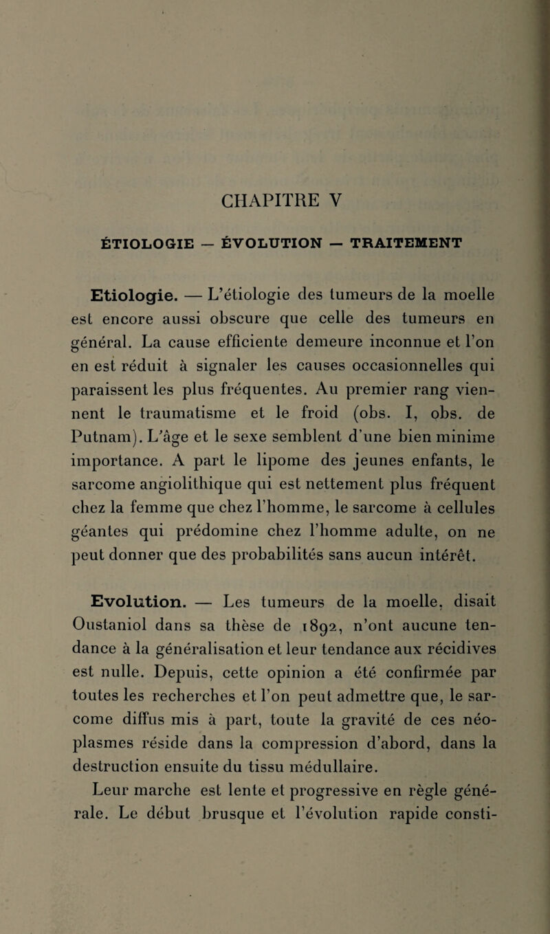 CHAPITRE Y ÉTIOLOGIE — ÉVOLUTION — TRAITEMENT Etiologie. — L’étiologie des tumeurs de la moelle est encore aussi obscure que celle des tumeurs en général. La cause efficiente demeure inconnue et l’on en est réduit à signaler les causes occasionnelles qui paraissent les plus fréquentes. Au premier rang vien¬ nent le traumatisme et le froid (obs. I, obs. de Putnam). L’âge et le sexe semblent d’une bien minime importance. A part le lipome des jeunes enfants, le sarcome angiolithique qui est nettement plus fréquent chez la femme que chez l’homme, le sarcome à cellules géantes qui prédomine chez l’homme adulte, on ne peut donner que des probabilités sans aucun intérêt. Evolution. — Les tumeurs de la moelle, disait Oustaniol dans sa thèse de 1892, n’ont aucune ten¬ dance à la généralisation et leur tendance aux récidives est nulle. Depuis, cette opinion a été confirmée par toutes les recherches et l’on peut admettre que, le sar¬ come diffus mis à part, toute la gravité de ces néo¬ plasmes réside dans la compression d’abord, dans la destruction ensuite du tissu médullaire. Leur marche est lente et progressive en règle géné¬ rale. Le début brusque et l’évolution rapide consti-