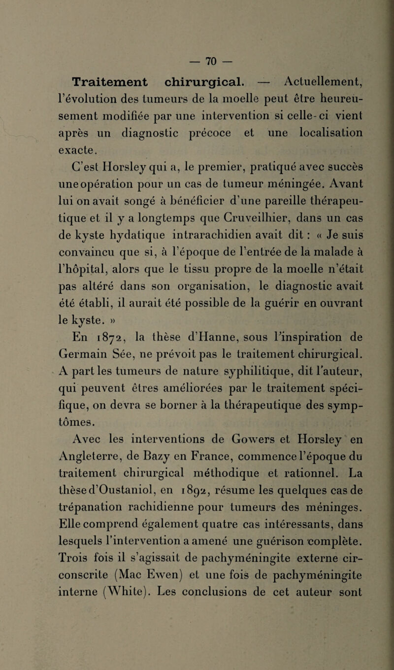 Traitement chirurgical. — Actuellement, l’évolution des tumeurs de la moelle peut être heureu¬ sement modifiée par une intervention si celle-ci vient après un diagnostic précoce et une localisation exacte. C’est Horsley qui a, le premier, pratiqué avec succès une opération pour un cas de tumeur méningée. Avant lui on avait songé à bénéficier d’une pareille thérapeu¬ tique et il y a longtemps que Cruveilhier, dans un cas de kyste hydatique intrarachidien avait dit : « Je suis convaincu que si, à l’époque de l’entrée de la malade à l’hôpital, alors que le tissu propre de la moelle n’était pas altéré dans son organisation, le diagnostic avait été établi, il aurait été possible de la guérir en ouvrant le kyste. » En 1872, la thèse d’Iianne, sous Tinspiration de Germain Sée, ne prévoit pas le traitement chirurgical. A parties tumeurs de nature syphilitique, dit l’auteur, qui peuvent êtres améliorées par le traitement spéci¬ fique, on devra se borner à la thérapeutique des symp¬ tômes. Avec les interventions de Gowers et Horsley en Angleterre, de Bazy en France, commence l’époque du traitement chirurgical méthodique et rationnel. La thèse d’Oustaniol, en 1892, résume les quelques cas de trépanation rachidienne pour tumeurs des méninges. Elle comprend également quatre cas intéressants, dans lesquels l’intervention a amené une guérison complète. Trois fois il s’agissait de pachyméningite externe cir¬ conscrite (Mac Ewen) et une fois de pachyméningite interne (White). Les conclusions de cet auteur sont