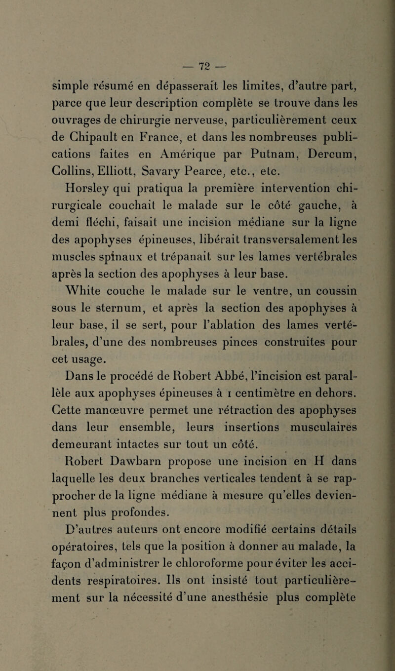 simple résumé en dépasserait les limites, d’autre part, parce que leur description complète se trouve dans les ouvrages de chirurgie nerveuse, particulièrement ceux de Chipault en France, et dans les nombreuses publi¬ cations faites en Amérique par Putnam, Dercum, Collins, Elliott, Savary Pearce, etc., etc. Horsley qui pratiqua la première intervention chi¬ rurgicale couchait le malade sur le côté gauche, à demi fléchi, faisait une incision médiane sur la ligne des apophyses épineuses, libérait transversalement les muscles spinaux et trépanait sur les lames vertébrales après la section des apophyses à leur base. White couche le malade sur le ventre, un coussin sous le sternum, et après la section des apophyses à leur base, il se sert, pour l’ablation des lames verté¬ brales, d’une des nombreuses pinces construites pour cet usage. Dans le procédé de Robert Abbé, l’incision est paral¬ lèle aux apophyses épineuses à i centimètre en dehors. Cette manœuvre permet une rétraction des apophyses dans leur ensemble, leurs insertions musculaires demeurant intactes sur tout un côté. * Robert Dawbarn propose une incision en H dans laquelle les deux branches verticales tendent à se rap¬ procher de la ligne médiane à mesure qu’elles devien¬ nent plus profondes. D’autres auteurs ont encore modifié certains détails opératoires, tels que la position à donner au malade, la façon d’administrer le chloroforme pour éviter les acci¬ dents respiratoires. Ils ont insisté tout particulière¬ ment sur la nécessité d’une anesthésie plus complète