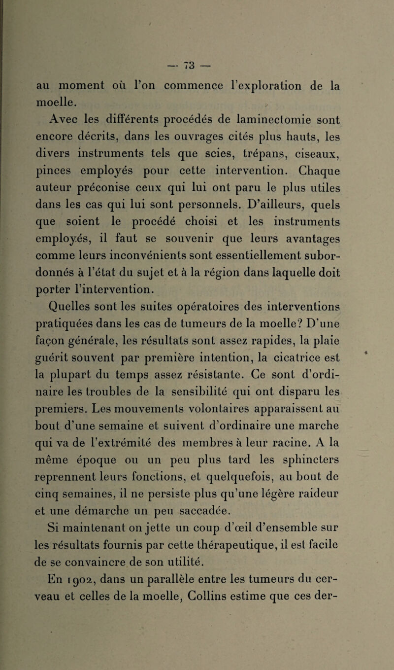 au moment où l’on commence l’exploration de la moelle. Avec les différents procédés de laminectomie sont encore décrits, dans les ouvrages cités plus hauts, les divers instruments tels que scies, trépans, ciseaux, pinces employés pour cette intervention. Chaque auteur préconise ceux qui lui ont paru le plus utiles dans les cas qui lui sont personnels. D’ailleurs., quels que soient le procédé choisi et les instruments employés, il faut se souvenir que leurs avantages comme leurs inconvénients sont essentiellement subor¬ donnés à l’état du sujet et à la région dans laquelle doit porter l’intervention. Quelles sont les suites opératoires des interventions pratiquées dans les cas de tumeurs de la moelle? D’une façon générale, les résultats sont assez rapides, la plaie guérit souvent par première intention, la cicatrice est la plupart du temps assez résistante. Ce sont d’ordi¬ naire les troubles de la sensibilité qui ont disparu les premiers. Les mouvements volontaires apparaissent au bout d’une semaine et suivent d’ordinaire une marche qui va de l’extrémité des membres à leur racine. A la même époque ou un peu plus tard les sphincters reprennent leurs fonctions, et quelquefois, au bout de cinq semaines, il ne persiste plus qu’une légère raideur et une démarche un peu saccadée. Si maintenant on jette un coup d’œil d’ensemble sur les résultats fournis par cette thérapeutique, il est facile de se convaincre de son utilité. En 1902, dans un parallèle entre les tumeurs du cer¬ veau et celles de la moelle, Collins estime que ces der-