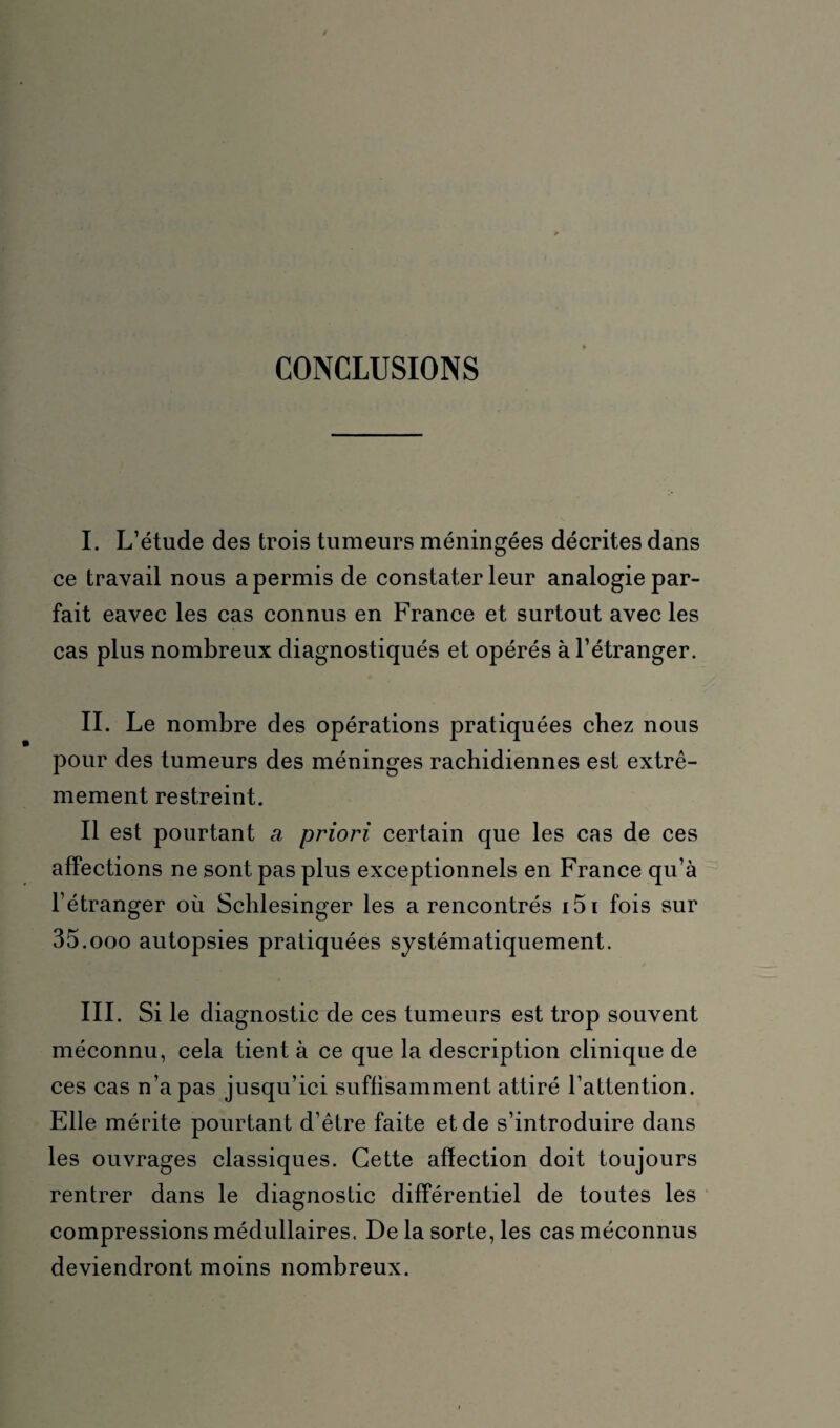 CONCLUSIONS I. L’étude des trois tumeurs méningées décrites dans ce travail nous a permis de constater leur analogie par¬ fait eavec les cas connus en France et surtout avec les cas plus nombreux diagnostiqués et opérés à l’étranger. II. Le nombre des opérations pratiquées chez nous pour des tumeurs des méninges rachidiennes est extrê¬ mement restreint. Il est pourtant a priori certain que les cas de ces affections ne sont pas plus exceptionnels en France qu’à l’étranger où Schlesinger les a rencontrés i5i fois sur 35 .000 autopsies pratiquées systématiquement. III. Si le diagnostic de ces tumeurs est trop souvent méconnu, cela tient à ce que la description clinique de ces cas n’a pas jusqu’ici suffisamment attiré l’attention. Elle mérite pourtant d’être faite et de s’introduire dans les ouvrages classiques. Cette affection doit toujours rentrer dans le diagnostic différentiel de toutes les compressions médullaires. Delà sorte, les cas méconnus deviendront moins nombreux.