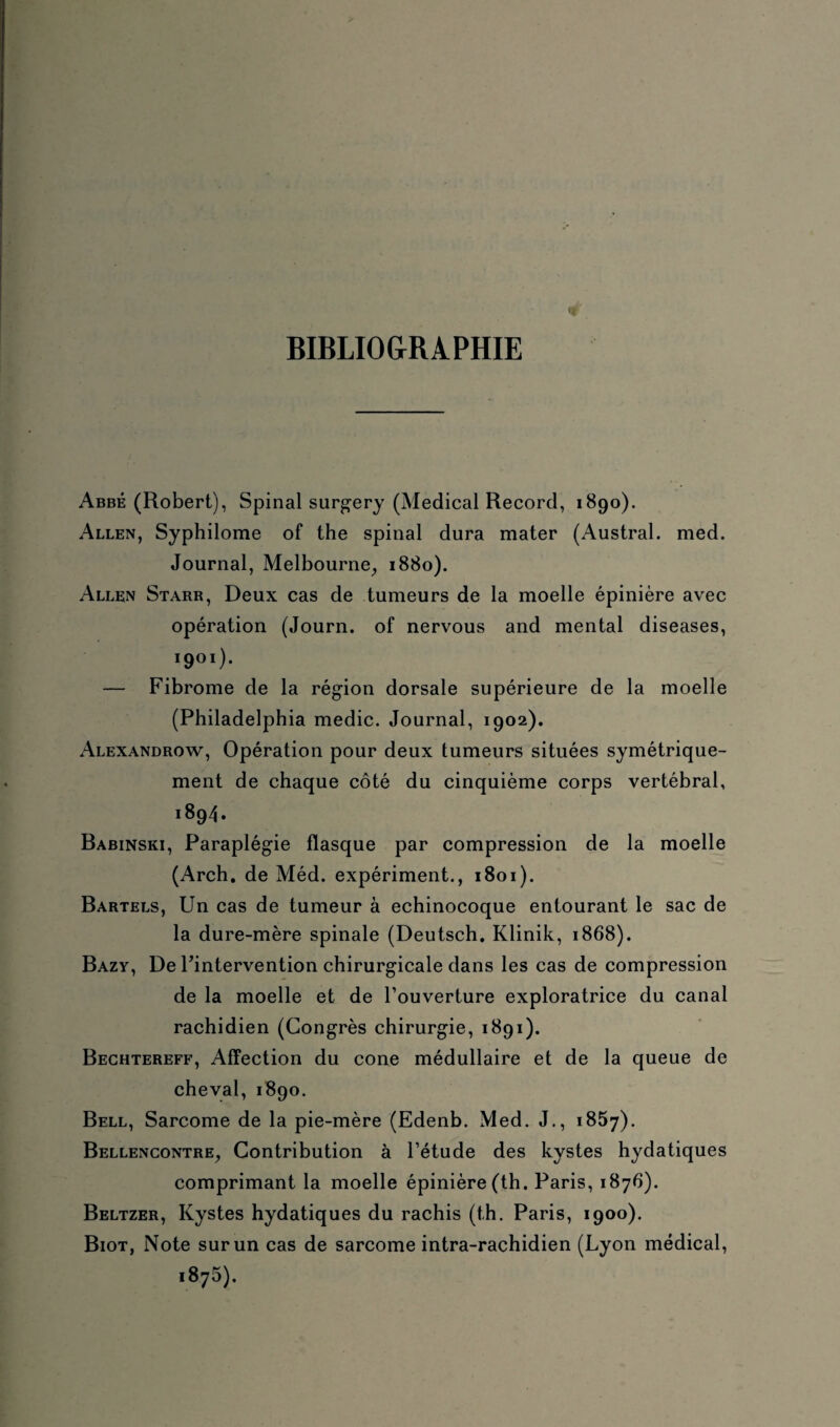 BIBLIOGRAPHIE Abbé (Robert), Spinal surgery (Medical Record, 1890). Allen, Syphilome of the spinal dura mater (Austral, med. Journal, Melbourne, 1880). Allen Starr, Deux cas de tumeurs de la moelle épinière avec opération (Journ. of nervous and mental diseases, ïgoï). — Fibrome de la région dorsale supérieure de la moelle (Philadelphia medic. Journal, 1902). Alexandrow, Opération pour deux tumeurs situées symétrique¬ ment de chaque côté du cinquième corps vertébral, 1894. Babinski, Paraplégie flasque par compression de la moelle (Arch. de Méd. expériment., 1801). Bartels, Un cas de tumeur à echinocoque entourant le sac de la dure-mère spinale (Deutsch. Klinik, 1868). Bazy, De Pintervention chirurgicale dans les cas de compression de la moelle et de l’ouverture exploratrice du canal rachidien (Congrès chirurgie, 1891). Bechtereff, Affection du cône médullaire et de la queue de cheval, 1890. Bell, Sarcome de la pie-mère (Edenb. Med. J., 1857). Bellencontre, Contribution à l’étude des kystes hydatiques comprimant la moelle épinière (th. Paris, 1876). Beltzer, Kystes hydatiques du rachis (th. Paris, 1900). Biot, Note sur un cas de sarcome intra-rachidien (Lyon médical, 1875).