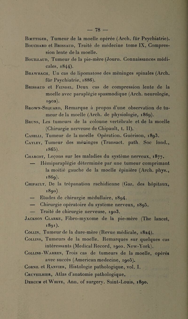 Boettiger, Tumeur de la moelle opérée (Arch. für Psychiatrie). Bouchard et Brissaud, Traité de médecine tome IX, Compres¬ sion lente de la moelle. Bouillaud, Tumeur de la pie-mère (Journ. Connaissances médi¬ cales, 1844). Brawbach, Un cas de lipomatose des méninges spinales (Arch. für Psychiatrie, 1886). Brissaud et Feindel, Deux cas de compression lente de la moelle avec paraplégie spasmodique (Arch. neurologie, 1902). Brown-Sequard, Remarque à propos d’une observation de tu¬ meur de la moelle (Arch. de physiologie, 1869). Bruns, Les tumeurs de la colo^ine vertébrale et de la moelle (Chirurgie nerveuse de Chipault, t. II). Caselli, Tumeur de la moelle Opération. Guérison, 1893. Cayley, Tumeur des méninges (Transact. path. Soc lond., i865). Charcot, Leçons sur les maladies du système nerveux, 1877. — Hémiparaplégie déterminée par une tumeur comprimant la moitié gauche de la moelle épinière (Arch. phys., ï869). Chipault, De la trépanation rachidienne (Gaz. des hôpitaux, i89°) — Etudes de chirurgie médullaire, 1894. — Chirurgie opératoire du système nerveux, 1895. — Traité de chirurgie nerveuse, 1903. Jackson Clarke, Fibro-myxome de la pie-mère (The lancet, i890- Collin, Tumeur de la dure-mère (Revue médicale, 1824). Collins, Tumeurs de la moelle. Remarques sur quelques cas intéressants (Medical Record, 1902. New-York). Collins-Warren, Trois cas de tumeurs de la moelle, opérés avec succès (American medecine, 1905). Cornil et Ranvier, Histologie pathologique, vol. I. Cruveilhier, Atlas d’anatomie pathologique. Dercum et White, Ann. of surgery, Saint-Louis, 1890.