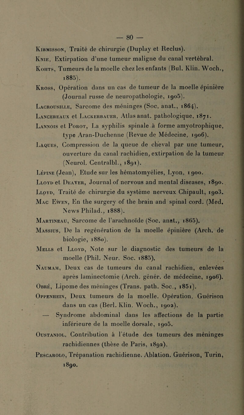 Kirmisson, Traité de chirurgie (Duplay et Reclus). Knie, Extirpation d'une tumeur maligne du canal vertébral. Kohts, Tumeurs de la moelle chez les enfants (Bul. Klin. Woch., i885). Kross, Opération dans un cas de tumeur de la moelle épinière (Journal russe de neuropathologie, 1905). Lacrousille, Sarcome des méninges (Soc, anat., 1864). Lancereaux et Lackerbauer, Atlas anat. pathologique, 1871. Lannois et Porot, La syphilis spinale à forme amyotrophique, type Aran-Duchenne (Revue de Médecine, 1906). Laques, Compression de la queue de cheval par une tumeur, ouverture du canal rachidien, extirpation de Ja tumeur (Neurol. CentralbL, 1891). Lépine (Jean), Etude sur les héinatomyélies, Lyon, 1900. Lloyd et Deaver, Journal of nervous and mental diseases, 1890. Lloyd, Traité de chirurgie du système nerveux Chipault, 1903. Mac Ewen, En the surgery of the brain and spinal cord. (Med. News Philad., 1888). Martineau, Sarcome de l'arachnoïde (Soc. anat., i865). Massius, De la régénération de la moelle épinière (Arch. de biologie, 1880). Mells et Lloyd, Note sur le diagnostic des tumeurs de la moelle (Phil. Neur. Soc. i885). Naumam, Deux cas de tumeurs du canal rachidien, enlevées après laminectomie (Arch. génér. de médecine, 1906). Obré, Lipome des méninges (Trans. path. Soc., i85i). Oppeniiein, Deux tumeurs de la moelle. Opération. Guérison dans un cas (Berl. Klin. Woch., 1902). — Syndrome abdominal dans les affections de la partie inférieure de la moelle dorsale, 1905. Oustaniol, Contribution à l’étude des tumeurs des méninges rachidiennes (thèse de Paris, 1892). Pescarolo, Trépanation rachidienne. Ablation. Guérison, Turin, 1890.