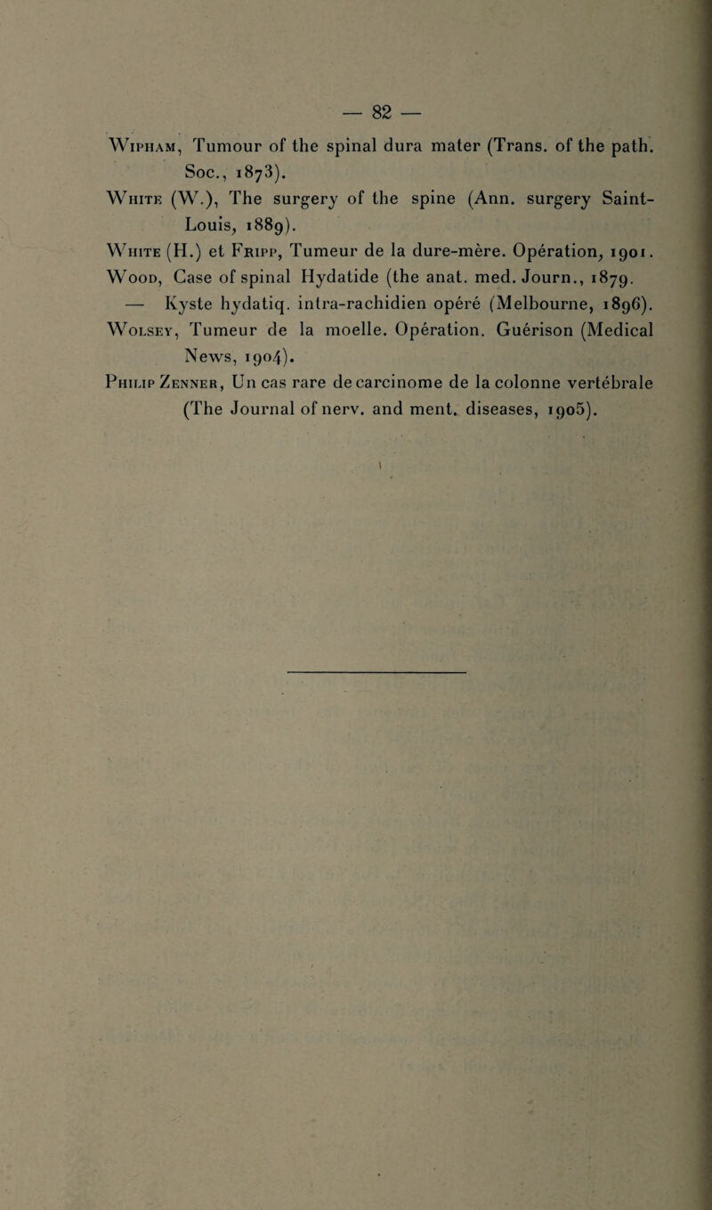 Wipham, Tumour of the spinal dura mater (Trans. of the path. Soc., 1873). White (W.), The surgery of the spine (Ann. surgery Saint- Louis, 1889). White (H.) et Fripp, Tumeur de la dure-mère. Opération, 1901. Wood, Case of spinal Hydatide (the anat. med. Journ., 1879. — Kyste hydatiq. intra-rachidien opéré (Melbourne, 1896). Wolsey, Tumeur de la moelle. Opération. Guérison (Medical News, 1904). Philip Zenner, Un cas rare de carcinome de la colonne vertébrale (The Journal of nerv. and ment, diseases, 1905). 1