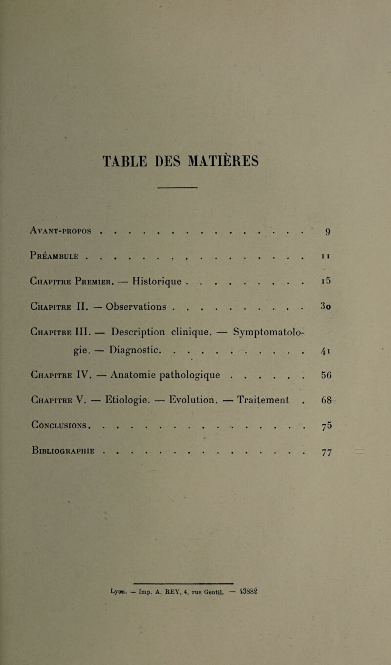 TABLE DES MATIÈRES Avant-propos. 9 Préambule.11 Chapitre Premier. — Historique ..i5 Chapitre II. — Observations.3o Chapitre III. — Description clinique. — Symptomatolo¬ gie. — Diagnostic.41 Chapitre IV. — Anatomie pathologique.56 , r» • Chapitre V. — Etiologie. — Evolution. — Traitement . 68 Conclusions. 75 Bibliographie.77 Lyon. — lmp. A. REY, 4, rue Gentil. — 43S82