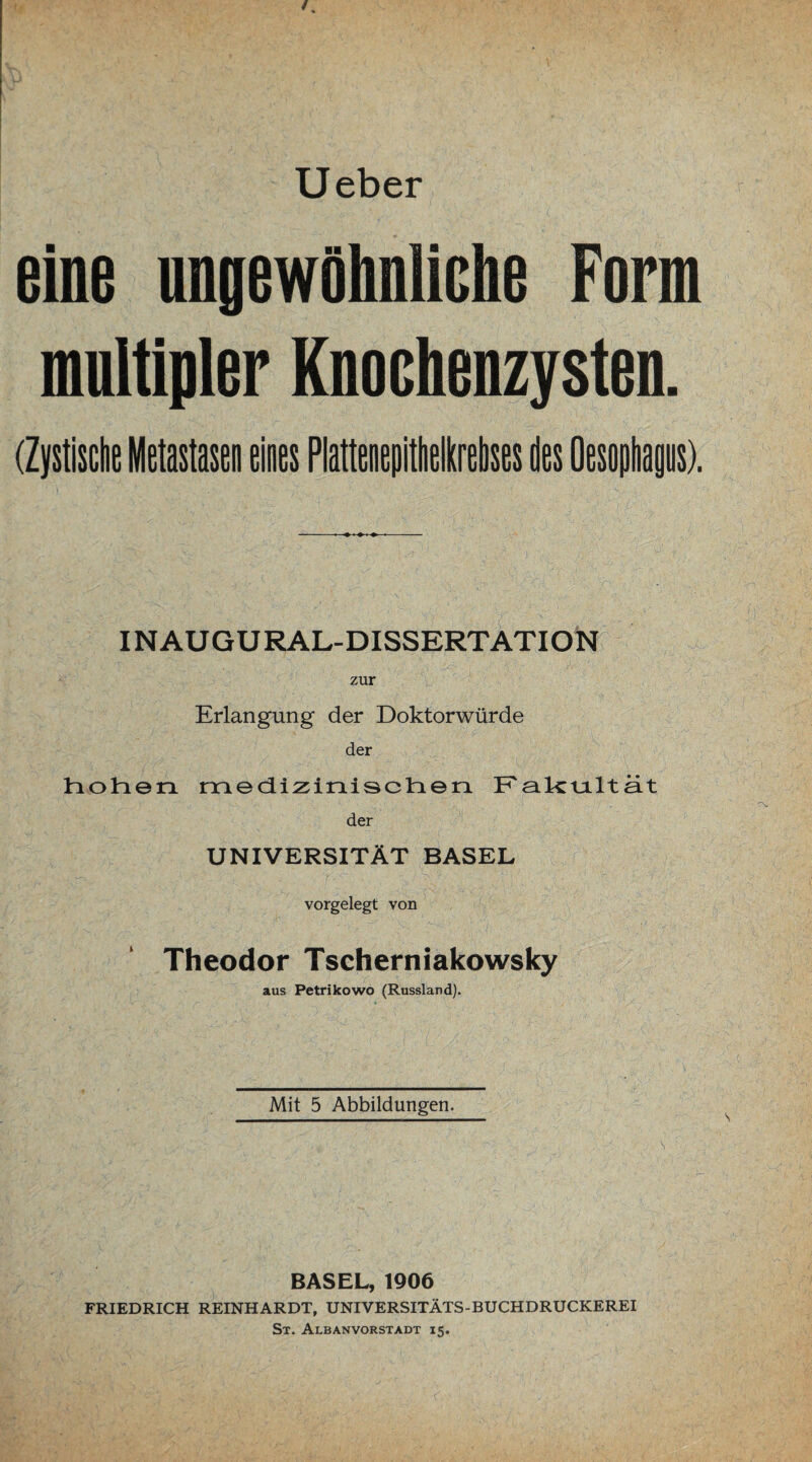 Ueber eine nngewöhnliche Form multipler Knochenzysten. (Zystische Metastasen eines Plattenepitheikrebses des Oesophagus). INAUGURAL-DISSERTATION zur Erlangung der Doktorwürde der Inohen mediziralsclnen. Falctaltä.t der UNIVERSITÄT BASEL vorgelegt von Theodor Tscherniakowsky aus Petrikowo (Russland). Mit 5 Abbildungen. BASEL, 1906 FRIEDRICH REINHARDT, UNIVERSITÄTS-BUCHDRUCKEREI St. Albanvorstadt 15.