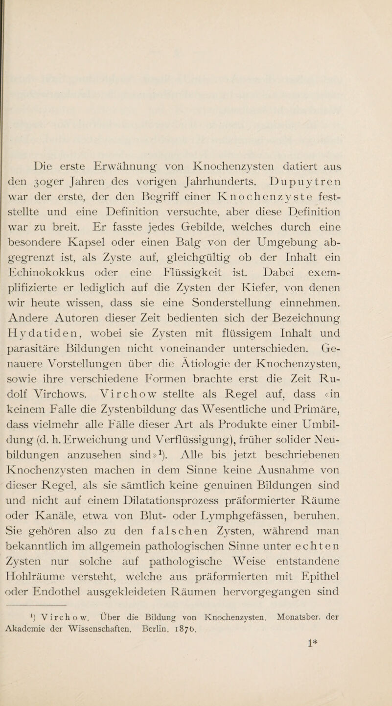 l)ie erste Erwähnung' von Knochenzysten datiert aus den 3oger Jaihren des vorigen Jahrhunderts. Dupuytren war der erste, der den Begriff einer Knochenz3^ste fest¬ stellte und eine Definition versuchte, aber diese Definition war zu breit. Er fasste jedes Gebilde, welches durch eine besondere Kapsel oder einen Balg von der Umgebung ab¬ gegrenzt ist, als Zyste auf, gleichgültig ob der Inhalt ein Echinokokkus oder eine Elüssigkeit ist. Dabei exem¬ plifizierte er lediglich auf die Zysten der Kiefer, von denen wir heute wissen, dass sie eine Sonderstellung einnehmen. Andere Autoren dieser Zeit bedienten sich der Bezeichnung H3datiden, wobei sie Z3^sten mit flüssigem Inhalt und parasitäre Bildungen nicht voneinander unterschieden. Ge¬ nauere Vorstellungen über die Ätiologie der Knochenzysten, sowie ihre verschiedene Eormen brachte erst die Zeit Ru¬ dolf Virchows. Virchow stellte als Regel auf, dass «in keinem Ealle die Zystenbildung das Wesentliche und Primäre, dass vielmehr alle Eälle dieser Art als Produkte einer Umbil¬ dung (d. h. Erweichung und Verflüssigung), früher solider Neu¬ bildungen anzusehen sind»^). Alle bis jetzt beschriebenen Knochenz3^sten machen in dem Sinne keine Ausnahme von dieser Regel, als sie sämtlich keine genuinen Bildungen sind und nicht auf einem Dilatationsprozess präformierter Räume oder Kanäle, etwa von Blut- oder Lymphgefässen, beruhen. Sie gehören also zu den falschen Zysten, während man bekanntlich im allgemein pathologischen Sinne unter echten Zysten nur solche auf pathologische Weise entstandene Ilohlräume versteht, welche aus präformierten mit Epithel oder Endothel ausgekleideten Räumen hervorgegangen sind Ö Virchow, Über die Bildung von Knochenzysten. Monatsber. der Akademie der Wissenschaften. Berlin. 187b, 1*