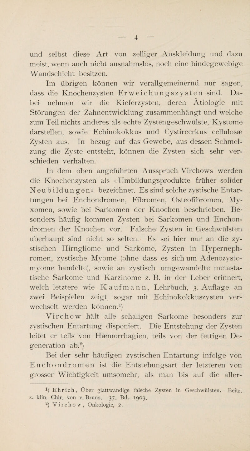 und selbst diese Art von zelliger Auskleidung und dazu meist, wenn auch nicht ausnahmslos, noch eine bindegewebige Wandschicht besitzen. Im übrigen können wir verallgemeinernd nur sagen, dass die Knochenzysten Erweichungszysten sind. Da¬ bei nehmen wir die Kieferzysten, deren Ätiologie mit Störungen der Zahnentwicklung zusainmenhängt und welche zum Teil nichts anderes als echte Zystengeschwülste, Kystome darstellen, sowie Echinokokkus und Cystircerkus cellulosae Zysten aus. In bezug auf das Gewebe, aus dessen Schmel¬ zung die Zyste entsteht, können die Zysten sich sehr ver¬ schieden verhalten. In dem oben angeführten Ausspruch Virchows werden die Knochenzysten als «Umbildungsprodukte früher solider Neubildungen» bezeichnet. Es sind solche zvstische Entar- tungen bei Enchondromen, Eibromen, Osteofibromen, My¬ xomen, sowie bei Sarkomen der Knochen beschrieben. Be¬ sonders häufig kommen Zysten bei Sarkomen und Enchon¬ dromen der Knochen vor. Ealsche Zysten in Geschwülsten überhaupt sind nicht so selten. Es sei hier nur an die zy¬ stischen Hirngliome und Sarkome, Zysten in Hyperneph¬ romen, zystische Myome (ohne dass es sich um Adenoz3rsto- m3^ome handelte), sowie an Z3^stisch umgewandelte metasta¬ tische Sarkome und Karzinome z. B. in der Leber erinnert, welch letztere wie Kaufmann, Lehrbuch, 3. Auflage an zwei Beispielen zeigt, sogar mit Echinokokkusz3^sten ver¬ wechselt werden können.^) Virchow hält alle schaligen Sarkome besonders zur zystischen Entartung disponiert. Die Entstehung der Zysten leitet er teils von Heemorrhagien, teils von der fettigen De¬ generation ab.^) Bei der sehr häufigen zystischen Entartung infolge von Enchondromen ist die Entstehungsart der letzteren von grosser Wichtigkeit umsomehr, als man bis ^luf die aller- 1) Ehr ich. Über glattwandige falsche Zysten in Geschwülsten. Beitr. z. klin. Chir. von v. Bruns. 37. Bd. 1903. 2) Virchow, Onkologie, 2.