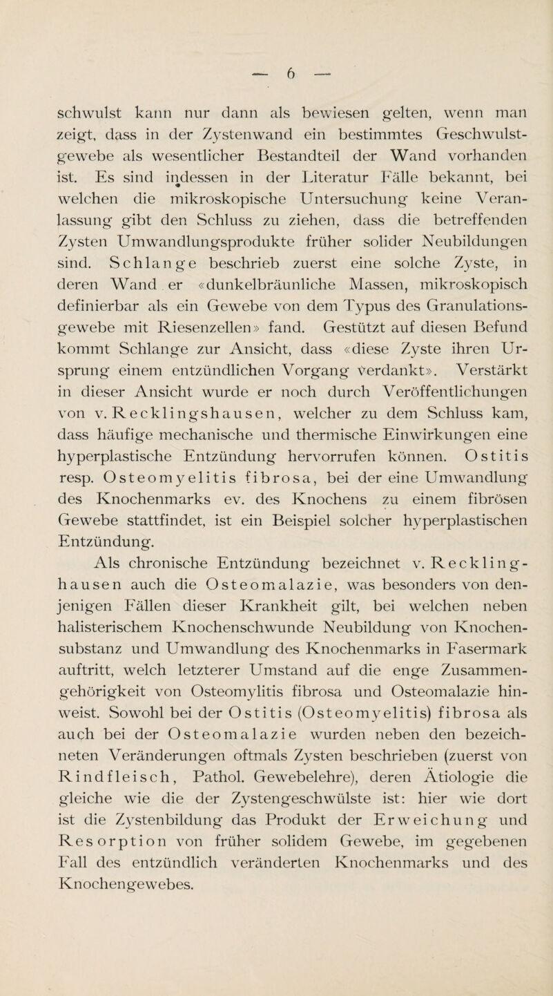 schwulst kann nur dann als bewiesen gelten, wenn man zeigt, dass in der Zystenwand ein bestimmtes Geschwulst¬ gewebe als wesentlicher Bestandteil der Wand vorhanden ist. Es sind indessen in der Literatur Fälle bekannt, bei welchen die mikroskopische Untersuchung keine Veran¬ lassung gibt den Schluss zu ziehen, dass die betreffenden Zysten Umwandlungsprodukte früher solider Neubildungen sind. Schlange beschrieb zuerst eine solche Zyste, in deren Wand er «dunkelbräunliche Massen, mikroskopisch definierbar als ein Gewebe von dem Typus des Granulations¬ gewebe mit Riesenzellen» fand. Gestützt auf diesen Befund kommt Schlange zur Ansicht, dass «diese Zyste ihren Ur¬ sprung einem entzündlichen Vorgang t^erdankt». Verstärkt in dieser Ansicht wurde er noch durch Veröffentlichungen von V. Recklingshausen, welcher zu dem Schluss kam, dass häufige mechanische und thermische Einwirkungen eine hyperplastische Entzündung hervorrufen können. Ostitis resp. Osteomyelitis fibrosa, bei der eine Umwandlung des Knochenmarks ev. des Knochens zu einem fibrösen Gewebe stattfindet, ist ein Beispiel solcher hyperplastischen Entzündung. Als chronische Entzündung bezeichnet v. Reckling¬ hausen auch die Osteomalazie, was besonders von den¬ jenigen Fällen dieser Krankheit gilt, bei welchen neben halisterischem Knochenschwunde Neubildung von Knochen¬ substanz und Umwandlung des Knochenmarks in Fasermark auftritt, welch letzterer Umstand auf die enge Zusammen¬ gehörigkeit von Osteomylitis fibrosa und Osteomalazie hin¬ weist. Sowohl bei der Ostitis (Osteomyelitis) fibrosa als auch bei der Osteomalazie wurden neben den bezeich- neten Veränderungen oftmals Zysten beschrieben (zuerst von Rindfleisch, Pathol. Gewebelehre), deren Ätiologie die gleiche wie die der Zystengeschwülste ist: hier wie dort ist die Zystenbildung das Produkt der Erweichung und Resorption von früher solidem Gewebe, im gegebenen Fall des entzündlich veränderten Knochenmarks und des Knochengewebes.