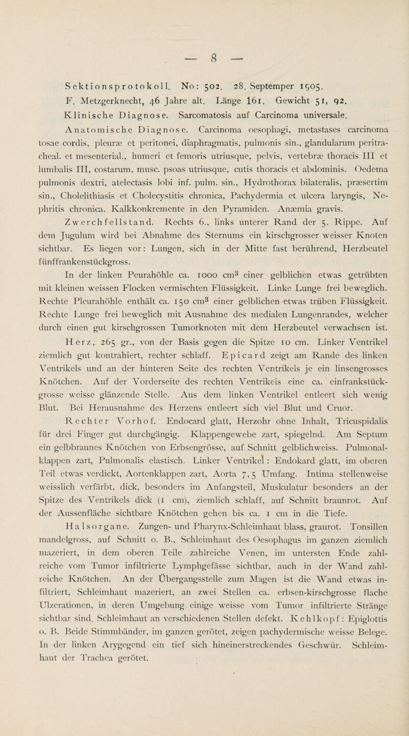 S ek t i o n s p r o to k o 11. No: 502. 28. Septemper 1905, F. Metzgerknecht, 46 Jahre alt. Länge I61. Gewicht 51, 92. Klinische Diagnose. Sarcomatosis auf Carcinoma universale. Anatomische Diagnose. Carcinoma oesophagi, metastases carcinoma tosae cordis, pleuroe et peritonei, diaphragmatis, piilmonis sin., glandularam peritra- cheal. et mesenterial., humeri et femoris utriusque, pelvis, vertebrae thoracis III et lumbalis III, costarum, musc. psoas utriusque, cutis thoracis et abdominis. Oedema pulraonis dextri, atelectasis lobi inf. pulm. sin., Hydrothorax bilateralis, praesertim sin., Cholelithiasis et Cholecystitis chronica, Pachydermia et ulcera laryngis, Ne¬ phritis chronica. Kalkkonkremente in den Pyramiden. Anaemia gravis. Zwerchfellstand. Rechts 6., links unterer Rand der 5. Rippe. Auf dem Jugulum wird bei Abnahme des Sternums ein kirschgrosser weisser Knoten sichtbar. Es liegen vor: Lungen, sich in der Mitte fast berührend, Herzbeutel fünffrankenstückgross. In der linken Peurahöhle ca. 1000 cm^ einer gelblichen etwas getrübten mit kleinen weissen Flocken vermischten Flüssigkeit. Linke Lunge frei beweglich. Rechte Pleurahöhle enthält ca. 150 cm^ einer gelblichen etwas trüben Flüssigkeit. Rechte Lunge frei beweglich mit Ausnahme des medialen Lungenrandes, welcher durch einen gut kirschgrossen Tumorknoten mit dem Herzbeutel verwachsen ist. Herz, 265 gr., von der Basis gegen die Spitze 10 cm. Linker Ventrikel ziemlich gut kontrahiert, rechter schlaff. Epicard zeigt am Rande des linken Ventrikels und an der hinteren Seite des rechten Ventrikels je ein linsengrosses Knötchen. Auf der Vorderseite des rechten Ventrikels eine ca. einfrankstück¬ grosse weisse glänzende Stelle. Aus dem linken Ventrikel entleert sich wenig Blut. Bei Herausnahme des Herzens entleert sich viel Blut und Cruor. Rechter Vorhof. Endocard glatt, Herzohr ohne Inhalt, Tricuspidalis für drei Finger gut durchgängig. Klappengewebe zart, spiegelnd. Am Septum ein gelbbraunes Knötchen von Erbsengrösse, auf Schnitt gelblichweiss. Pulmonal¬ klappen zart, Pulmonalis elastisch. Linker Ventrikel : Endokard glatt, im oberen Teil etwas verdickt, Aortenklappen zart, Aorta 7,5 Umfang. Intima stellenweise weisslich verfärbt, dick, besonders im Anfangsteil, Muskulatur besonders an der Sjiitze des Ventrikels dick (i cm), ziemlich schlaff, auf Schnitt braunrot. Auf der Aussenfläche sichtbare Knötchen gehen bis ca. i cm in die Tiefe. Halsorgane. Zungen- und Pharynx-Schleimhaut blass, graurot. Tonsillen mandelgross, auf Schnitt o. B., Schleimhaut des Oesophagus im ganzen ziemlich mazeriert, in dem oberen Teile zahlreiche Venen, im untersten Ende zahl¬ reiche vom Tumor infiltrierte Lymphgefässe sichtbar, auch in der Wand zahl¬ reiche Knötchen. An der Übergangsstelle zum Magen ist die Wand etwas in¬ filtriert, Schleimhaut mazeriert, an zwei Stellen ca. erbsen-kirschgrosse flache Ulzerationen, in deren Umgebung einige weisse vom Tumor infiltrierte Stränge sichtbar sind. Schleimhaut an verschiedenen Stellen defekt. Kehlkopf: Epiglottis o. B. Beide Stimmbänder, im ganzen gerötet, zeigen j^achydermische weisse Belege. In der linken Arygegend ein tief sich hineinerstreckendes Geschwür. Schleim¬ haut der Trachea gerötet.