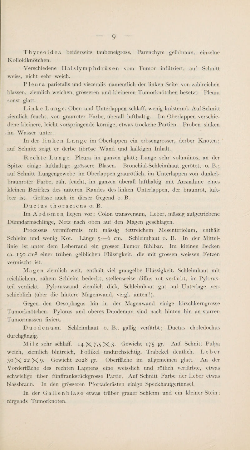 Thyreoidea beiderseits taubeneigross, Parenchym gelbbraun, einzelne Kolloidknötchen. Verschiedene Hals 1 y m p hd rü s en vom Tumor infiltriert, auf Schnitt weiss, nicht sehr weich. Pleura parietalis und visceralis namentlich der linken Seite von zahlreichen blassen, ziemlich weichen, grösseren und kleineren Tumorknötchen besetzt. Pleura sonst glatt. Linke Lunge. Ober- und Unterlaj^pcn schlaff, wenig knisternd. Auf Schnitt ziemlich feucht, von grauroter P'arbe, überall lufthaltig. Im Oberlap]:)en verschie¬ dene kleinere, leicht vorspringende körnige, etwas trockene Partien. Proben sinken im Wasser unter. In der linken Lunge im Oberlappen ein erbsengrosser, derber Knoten; auf Schnitt zeigt er derbe fibröse Wand und kalkigen Inhalt. Rechte Lunge. Pleura im ganzen glatt; Lunge sehr voluminös, an der Spitze einige lufthaltige grössere Blasen. Bronchial-Schleimhaut gerötet, o. B.; auf Schnitt Lungengewebe im Oberlappen graurötlich, im Unterlappen von dunkel¬ braunroter P'arbe, zäh, feucht, im ganzen überall lufthaltig mit Ausnahme eines kleinen Bezirkes des unteren Randes des linken Unterlappen, der braunrot, luft¬ leer ist. Gefässe auch in dieser Gegend o. B. Ductus t h o r a c i c u s o. B. Im Abdomen liegen vor: Colon transversum, Leber, massig aufgetriebene Dünndarmschlinge, Netz nach oben auf den Magen geschlagen. Processus vermiformis mit massig fettreichem Mesenteriolum, enthält .Schleim und wenig Kot. Länge 5—6 cm. Schleimhaut o. B. In der Mittel¬ linie ist unter dem Leberrand ein grosser Tumor fühlbar. Im kleinen Becken ca. 150 cm3 einer trüben gelblichen Flüssigkeit, die mit grossen weissen Pretzen vermischt ist. Magen ziemlich weit, enthält viel graugelbe Flüssigkeit. Schleimhaut mit reichlichem, zähem Schleim bedeckt, stellenweise diffus rot verfärbt, im Pylorus- teil verdickt. Pylomswand ziemlich dick, Schleimhaut gut auf Unterlage ver¬ schieblich (über die hintere ISIagenwand, vergl. unten!). Gegen den Oesophagus hin in der Magenwand einige kirschkerngrosse Tumorknötchen. Pylonis und oberes Duodenum sind nach hinten hin an starren Tumormassen fixiert. Duodenum, Schleimhaut o. B., gallig verfärbt; Ductus choledochus durchgängig. Milz sehr schlaff. I4X7?5X3- Gewicht 175 gr. Auf .Schnitt Pulpa weich, ziemlich blutreich, P'ollikel undurchsichtig, Trabekel deutlich. Leber 30 X 22X9- Gewicht 2028 gr. Oberfläche im allgemeinen glatt. An der Vorderfläche des rechten Lappens eine weisslich und rötlich verfärbte, etwas schwielige über fünffrankstückgrosse Partie. Auf Schnitt Farbe der Leber etwas blassbraun. In den grösseren Pfortaderästen einige Speckhautgerinnsel. In der Gallenblase etwas trüber grauer Schleim und ein kleiner Stein; nirgends Tumorknoten.