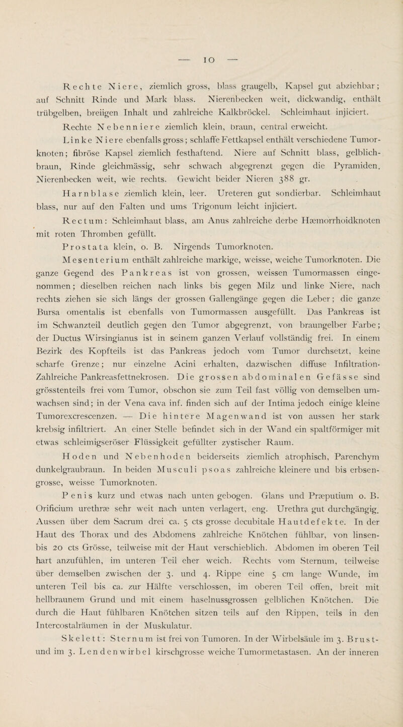 IO Rechte Niere, ziemlich gross, blass graiigelb, Kapsel gut abziehbar; auf Schnitt Rinde und Mark blass. Nierenbecken weit, dickwandig, enthält trübgelben, breiigen Inhalt und zahlreiche Kalkbröckel. Schleimhaut injiciert. Rechte Nebenniere ziemlich klein, braun, central erweicht. Linke Niere ebenfalls gross; schlaffe Fettkapsel enthält verschiedene Tumor¬ knoten; fibröse Kapsel ziemlich festhaftend. Niere auf Schnitt blass, gelblich¬ braun, Rinde gleichmässig, sehr schwach abgegrenzt gegen die Pyramiden. Nierenbecken weit, wie rechts. Gewicht beider Nieren 388 gr. Harnblase ziemlich klein, leer. Ureteren gut sondierbar. Schleimhaut blass, nur auf den Falten und ums Trigonum leicht injiciert. Rectum: Schleimhaut blass, am Anus zahlreiche derbe Hsemorrhoidknoten mit roten Thromben gefüllt. Prostata klein, o. B. Nirgends Tumorknoten. Mesenterium enthält zahlreiche markige, weisse, weiche Tumorknoten. Die ganze Gegend des Pankreas ist von grossen, weissen Tumormassen einge¬ nommen ; dieselben reichen nach links bis gegen Milz und linke Niere, nach rechts ziehen sie sich längs der grossen Gallengänge gegen die Leber; die ganze Bursa omentalis ist ebenfalls von Tumormassen ausgefüllt. Das Pankreas ist im Schwanzteil deutlich gegen den Tumor abgegrenzt, von braungelber Farbe; der Ductus Wirsingianus ist in seinem ganzen Verlauf vollständig frei. In einem Bezirk des Kopfteils ist das Pankreas jedoch vom Tumor durchsetzt, keine scharfe Grenze; nur einzelne Acini erhalten, dazwischen diffuse Infiltration- Zahlreiche Pankreasfettnekrosen. Die grossen abdominalen Gefässe sind grösstenteils frei vom Tumor, obschon sie zum Teil fast völlig von demselben um¬ wachsen sind; in der Vena cava inf. finden sich auf der Intima jedoch einige kleine Tumorexcrescenzen. — Die hintere Magen wand ist von aussen her stark krebsig infiltriert. An einer Stelle befindet sich in der Wand ein spaltförmiger mit etwas schleimigseröser Flüssigkeit gefüllter zystischer Raum. Hoden und Nebenhoden beiderseits ziemlich atrophisch, Parenchym dunkelgraubraun. In beiden Musculi psoas zahlreiche kleinere und bis erbsen¬ grosse, weisse Tumorknoten. Penis kurz und etwas nach unten gebogen. Glans und Praeputium o. B. Orificium urethrae sehr weit nach unten verlagert, eng. Urethra gut durchgängig. Aussen über dem Sacrum drei ca. 5 cts grosse decubitale Hautdefekte. In der Haut des Thorax und des Abdomens zahlreiche Knötchen fühlbar, von linsen- bis 20 cts Grösse, teilweise mit der Haut verschieblich. Abdomen im oberen Teil hart anzufühlen, im unteren Teil eher weich. Rechts vom Sternum, teilweise über demselben zwischen der 3. und 4. Rippe eine 5 cm lange Wunde, im unteren Teil bis ca. zur Hälfte verschlossen, im oberen Teil offen, breit mit hellbraunem Grund und mit einem haselnussgrossen gelblichen Knötchen. Die durch die Haut fühlbaren Knötchen sitzen teils auf den Ripj^en, teils in den Intercostalräumen in der Muskulatur. Skelett: S te r n u m ist frei von Tumoren. In der AVirbelsäule im 3. Brust- und im 3. Lendenwirbel kirschgrosse weiche Tumormetastasen. An der inneren