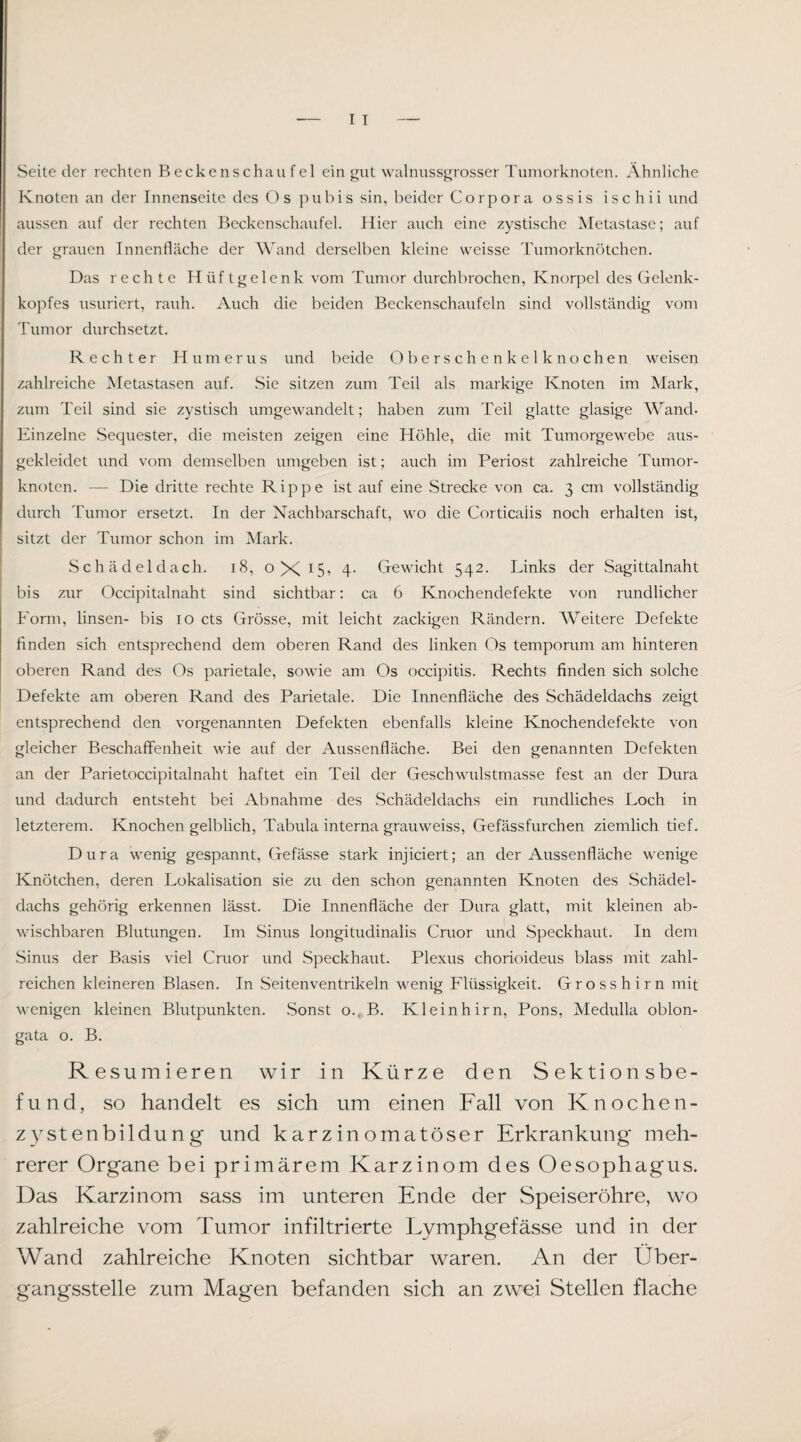 Seite der rechten Beckenschau fei ein gut walnussgrosser Tuniorknoten. Ähnliche Knoten an der Innenseite des Os pubis sin, beider Corpora ossis ischii und aussen auf der rechten Beckenschaufel. Hier auch eine zystische Metastase; auf der grauen Innenfläche der Wand derselben kleine weisse Tuniorknötchen. Das rechte Hüftgelenk vom Tumor durchbrochen, Knorpel des Gelenk¬ kopfes usuriert, rauh. Auch die beiden Bcckenschaufeln sind vollständig vom Tumor durchsetzt. Rechter Humerus und beide Oberschenkelknochen weisen zahlreiche Metastasen auf. Sie sitzen zum Teil als markige Knoten im Mark, zum Teil sind sie zystisch umgewandelt; haben zum Teil glatte glasige Wand- Einzelne Sequester, die meisten zeigen eine Höhle, die mit Tumorgewebe aus¬ gekleidet und vom demselben umgeben ist; auch im Periost zahlreiche Tumor¬ knoten. — Die dritte rechte Rippe ist auf eine Strecke von ca. 3 cm vollständig durch Tumor ersetzt. In der Nachbarschaft, wo die Corticalis noch erhalten ist, I sitzt der Tumor schon im IMark. I Schädeldach. 18, 0X15, 4. Gewicht 542. Links der Sagittalnaht bis zur Occipitalnaht sind sichtbar; ca 6 Knochendefekte von rundlicher Form, linsen- bis 10 cts Grösse, mit leicht zackigen Rändern. Weitere Defekte finden sich entsprechend dem oberen Rand des linken Os temporum am hinteren oberen Rand des Os parietale, sowie am Os occipitis. Rechts finden sich solche Defekte am oberen Rand des Parietale. Die Innenfläche des Schädeldachs zeigt entsprechend den vorgenannten Defekten ebenfalls kleine Knochendefekte von gleicher Beschaffenheit wie auf der Aussenfläche. Bei den genannten Defekten an der Parietoccipitalnaht haftet ein Teil der Geschwulstmasse fest an der Dura und dadurch entsteht bei Abnahme des Schädeldachs ein rundliches Loch in letzterem. Knochen gelblich. Tabula interna grauweiss, Gefässfurchen ziemlich tief. Dura wenig gespannt, Gefässe stark injiciert; an der Aussenfläche wenige Knötchen, deren Lokalisation sie zu den schon genannten Knoten des Schädel¬ dachs gehörig erkennen lässt. Die Innenfläche der Dura glatt, mit kleinen ab¬ wischbaren Blutungen. Im Sinus longitudinalis Cmor und Speckhaut. In dem Sinus der Basis viel Cruor und Speckhaut. Plexus chorioideus blass mit zahl¬ reichen kleineren Blasen. In .Seitenventrikeln wenig Flüssigkeit. Grosshirn mit wenigen kleinen Blutpunkten. Sonst o., B. Kleinhirn, Pons, Medulla oblon- gata o. B. Resümieren wir in Kürze den Sektionsbe¬ fund, so handelt es sich um einen Fall von Knochen- zystenbildun g und karzin omatöser Erkrankung' meh¬ rerer Organe bei primärem Karzinom des Oesophagus. Das Karzinom sass im unteren Ende der Speiseröhre, wo zahlreiche vom Tumor infiltrierte Lymphgefässe und in der Wand zahlreiche Knoten sichtbar waren. An der Über¬ gangsstelle zum Magen befanden sich an zwei Stellen flache