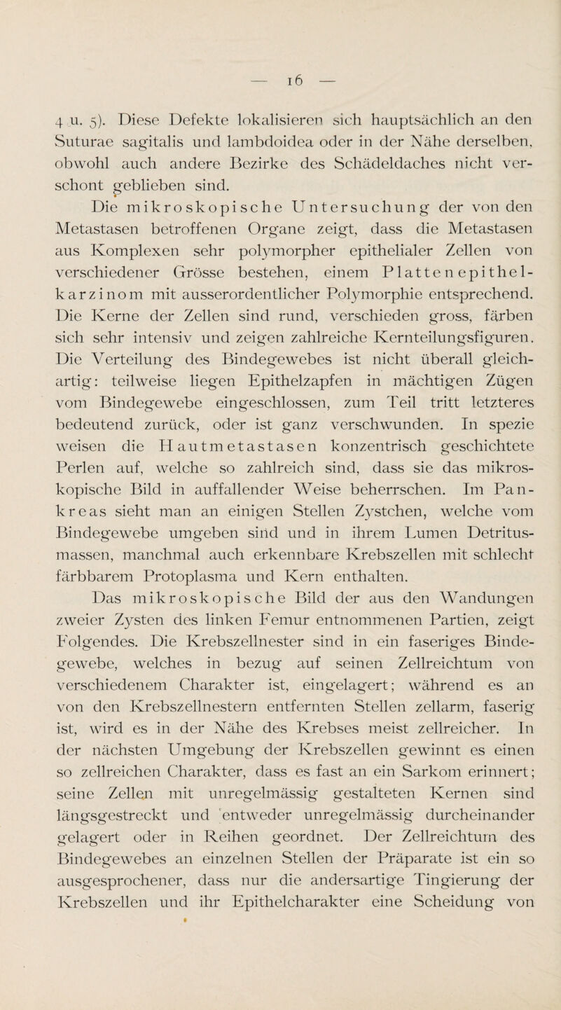 4 u. 5). Diese Defekte lokalisieren sich hauptsächlich an den Suturae sagitalis und lambdoidea oder in der Nähe derselben, obwohl auch andere Bezirke des Schädeldaches nicht ver¬ schont geblieben sind. Die mikroskopische Untersuchung der von den Metastasen betroffenen Organe zeigt, dass die Metastasen aus Komplexen sehr polymorpher epithelialer Zellen von verschiedener Grösse bestehen, einem Plattenepithel- karzinom mit ausserordentlicher Polymorphie entsprechend. Die Kerne der Zellen sind rund, verschieden gross, färben sich sehr intensiv und zeigen zahlreiche Kernteilungsfiguren. Die Verteilung des Bindegewebes ist nicht überall gleich¬ artig: teilweise liegen Epithelzapfen in mächtigen Zügen vom Bindegewebe eingeschlossen, zum Teil tritt letzteres bedeutend zurück, oder ist ganz verschwunden. In spezie weisen die Hautmetastasen konzentrisch geschichtete Perlen auf, welche so zahlreich sind, dass sie das mikros¬ kopische Bild in auffallender Weise beherrschen. Im Pan¬ kreas sieht man an einigen Stellen Zystchen, welche vom Bindegewebe umgeben sind und in ihrem Lumen Detritus¬ massen, manchmal auch erkennbare Krebszellen mit schlecht färbbarem Protoplasma und Kern enthalten. Das mikroskopische Bild der aus den Wandungen zweier Zysten des linken Femur entnommenen Partien, zeigt Folgendes. Die Krebszellnester sind in ein faseriges Binde¬ gewebe, welches in bezug auf seinen Zellreichtum von verschiedenem Charakter ist, eingelagert; während es an von den Krebszellnestern entfernten Stellen zellarm, faserig ist, wird es in der Nähe des Krebses meist zellreicher. In der nächsten Umgebung der Krebszellen gewinnt es einen so zellreichen Charakter, dass es fast an ein Sarkom erinnert; seine Zellen mit unregelmässig gestalteten Kernen sind längsgestreckt und Entweder unregelmässig durcheinander (relasfert oder in Reihen geordnet. Der Zellreichtum des Bindegewebes an einzelnen Stellen der Präparate ist ein so ausgesprochener, dass nur die andersartige Tingierung der Krebszellen und ihr Epithelcharakter eine Scheidung von