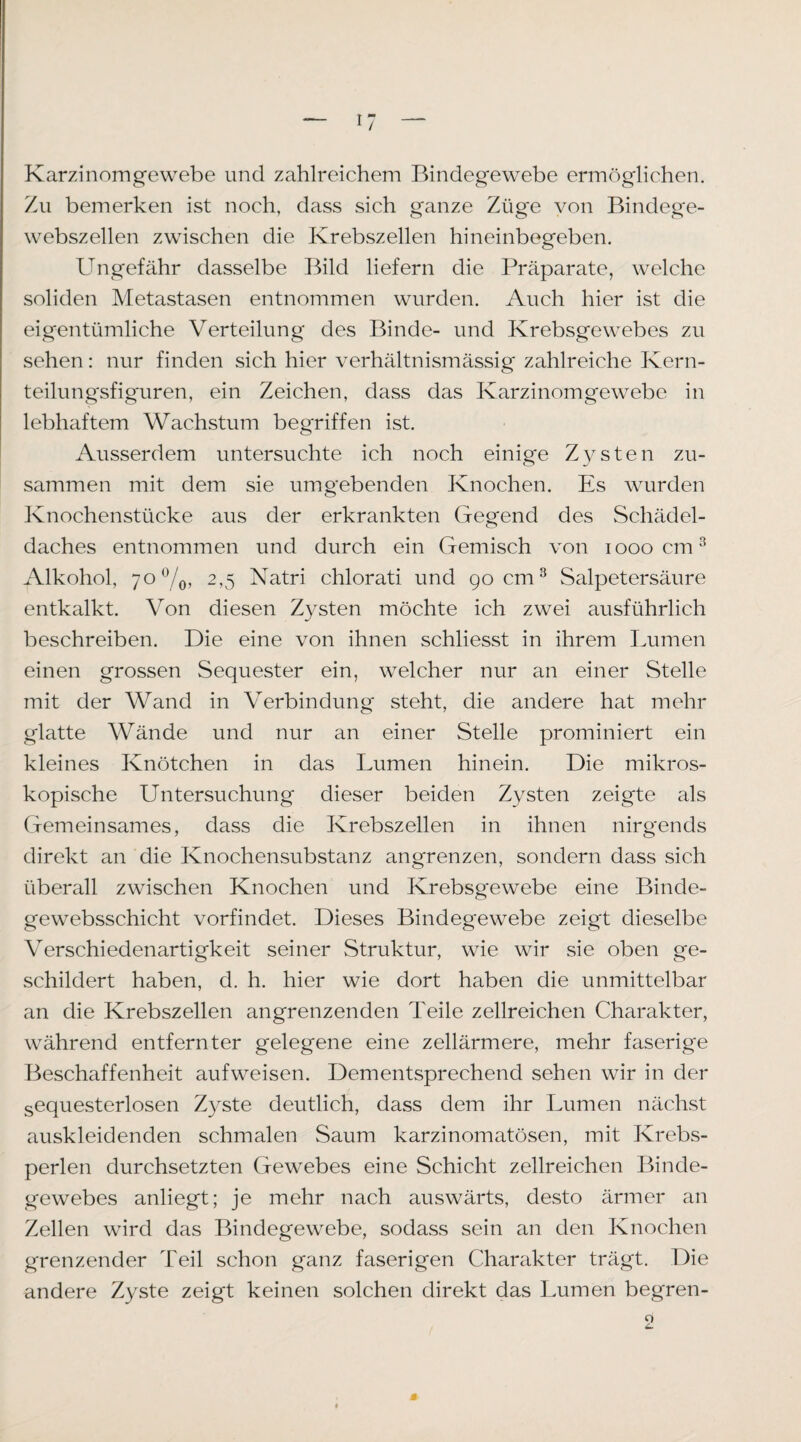 Karzinomgewebe und zahlreichem Bindegewebe ermöglichen. Zu bemerken ist noch, dass sich ganze Züge von Bindege¬ webszellen zwischen die Krebszellen hineinbegeben. Ungefähr dasselbe Bild liefern die Präparate, welche soliden Metastasen entnommen wurden. Auch hier ist die eigentümliche Verteilung des Binde- und Krebsgewebes zu sehen: nur finden sich hier verhältnismässig zahlreiche Kern¬ teilungsfiguren, ein Zeichen, dass das Karzinomgewebe in lebhaftem Wachstum begriffen ist. Ausserdem untersuchte ich noch einig’e Zysten zu¬ sammen mit dem sie umgebenden Knochen. Es wurden Knochenstücke aus der erkrankten Gegend des Schädel¬ daches entnommen und durch ein Gemisch von looocm^ Alkohol, 70%, 2,5 Natri chlorati und gocm^ Salpetersäure entkalkt. Von diesen Zysten möchte ich zwei ausführlich beschreiben. Die eine von ihnen schliesst in ihrem Lumen einen grossen Sequester ein, welcher nur an einer Stelle mit der Wand in Verbindung steht, die andere hat mehr glatte Wände und nur an einer Stelle prominiert ein kleines Knötchen in das Lumen hinein. Die mikros¬ kopische Untersuchung dieser beiden Zysten zeigte als Gemeinsames, dass die Krebszellen in ihnen nirgends direkt an die Knochensubstanz angrenzen, sondern dass sich überall zwischen Knochen und Krebsgewebe eine Binde- gewebsschicht vorfindet. Dieses Bindegewebe zeigt dieselbe Verschiedenartigkeit seiner Struktur, wie wir sie oben ge¬ schildert haben, d. h. hier wie dort haben die unmittelbar an die Krebszellen angrenzenden Teile zellreichen Charakter, während entfernter gelegene eine zellärmere, mehr faserige Beschaffenheit aufweisen. Dementsprechend sehen wir in der sequesterlosen Zyste deutlich, dass dem ihr Lumen nächst auskleidenden schmalen Saum karzinomatösen, mit Krebs¬ perlen durchsetzten Gewebes eine Schicht zellreichen Binde¬ gewebes anliegt; je mehr nach auswärts, desto ärmer an Zellen wird das Bindegewebe, sodass sein an den Knochen grenzender Teil schon ganz faserigen Charakter trägt. Die andere Zyste zeigt keinen solchen direkt das Lumen begren- 9 »