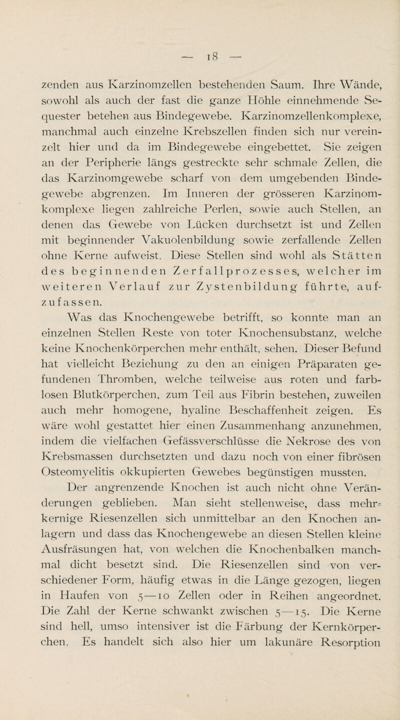 zenden aus Karzinomzellen bestehenden Saum. Ihre Wände, sowohl als auch der fast die ganze Höhle einnehmende Se¬ quester betehen aus Bindegewebe. Karzinomzellenkomplexe, manchmal auch einzelne Krebszellen finden sich nur verein¬ zelt hier und da im Bindegewebe eingebettet. Sie zeigen an der PeripherK längs gestreckte sehr schmale Zellen, die das Karzinomgewebe scharf von demi umgebenden Binde¬ gewebe abgrenzen. Im Inneren der grösseren Karzinom¬ komplexe liegen zahlreiche Perlen, sowie auch Stellen, an denen das Gewebe von Lücken durchsetzt ist und Zellen mit beginnender Vakuolenbildung sowie zerfallende Zellen ohne Kerne aufweist. Diese Stellen sind wohl als Stätten des beginnenden Z e r f a 11 p r o z e s s e s, welcher im weiteren Verlauf zur Zystenbildung führte, auf- z u f a s s e n. Was das Knochengewebe betrifft, so konnte man an einzelnen Stellen Reste von toter Knochensubstanz, welche keine Knochenkörperchen mehr enthält, sehen. Dieser Befund hat vielleicht Beziehung zu den an einigen Präparaten ge¬ fundenen Thromben, welche teilweise aus roten und farb¬ losen Blutkörperchen, zum Teil aus Fibrin bestehen, zuweilen auch mehr homogene, hyaline Beschaffenheit zeigen. Es wäre wohl gestattet hier einen Zusammenhang anzunehmen, indem die vielfachen Gefässverschlüsse die Nekrose des von Krebsmassen durchsetzten und dazu noch von einer fibrösen Osteomyelitis okkupierten Gewebes begüiivStigen mussten. Der angrenzende Knochen ist auch nicht ohne Verän¬ derungen geblieben. Man sieht stellenweise, dass mehr¬ kernige Riesenzellen sich unmittelbar an den Knochen an¬ lagern und dass das Knochengewebe an diesen Stellen kleine Ausfräsungen hat, von welchen die Knochenbalken manch¬ mal dicht besetzt sind. Die Riesenzellen sind von ver¬ schiedener Form, häufig etwas in die Länge gezogen, liegen in Haufen von 5—10 Zellen oder in Reihen angeordnet. Die Zahl der Kerne schwankt zwischen 5—15. Die Kerne sind hell, umso intensiver ist die Färbung der Kernkörper¬ chen. Es handelt sich also hier um lakunäre Resorption