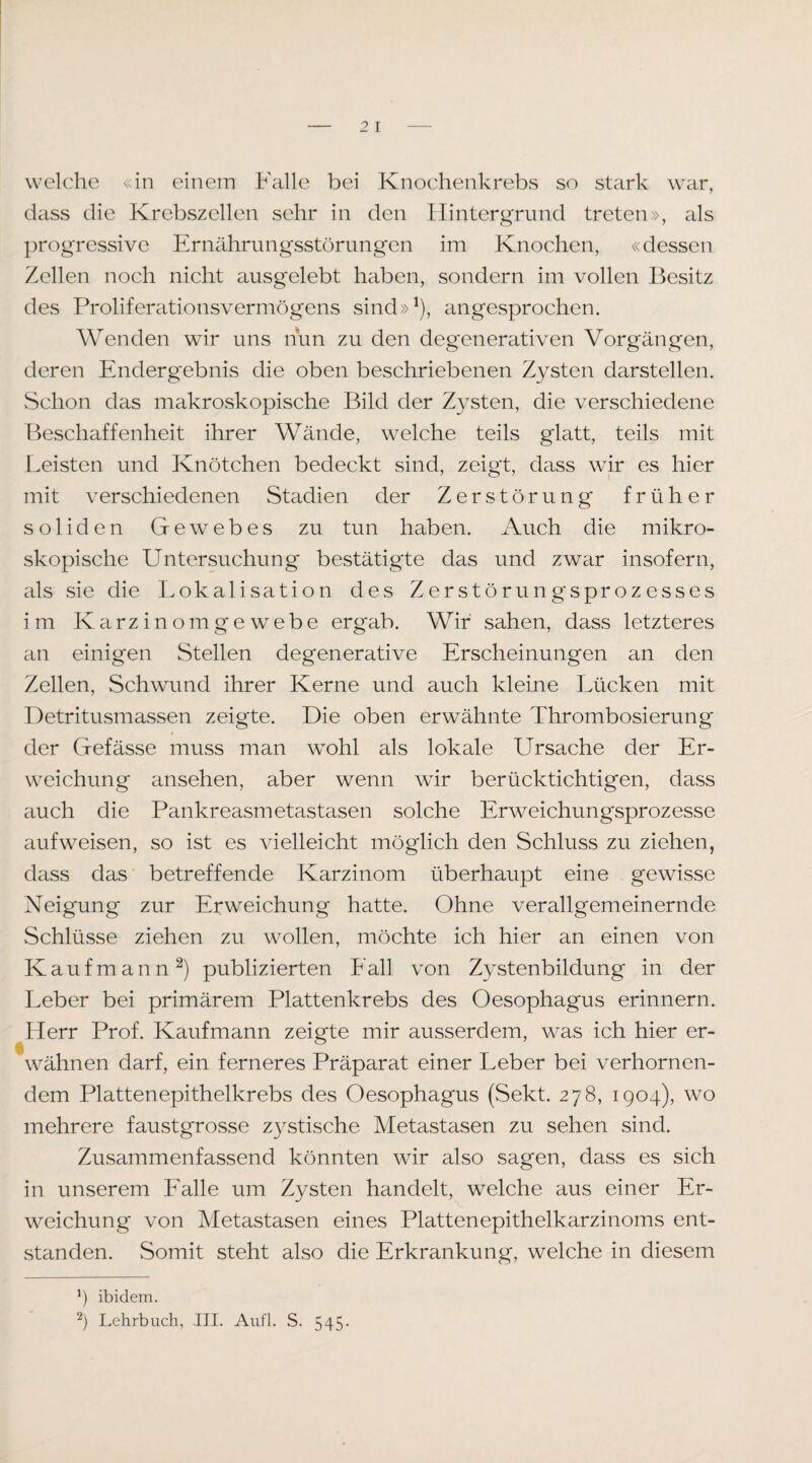 welche «in einem Falle bei Knochenkrebs so stark war, dass die Krebszellen sehr in den Hintergrund treten», als progressive Ernährungsstörungen im Knochen, «dessen Zellen noch nicht ausgelebt haben, sondern im vollen Besitz des Proliferationsvermögens sind»^), angesprochen. Wenden wir uns nun zu den degenerativen Vorgängen, deren Endergebnis die oben beschriebenen Zysten darstellen. Schon das makroskopische Bild der Zysten, die verschiedene Beschaffenheit ihrer Wände, welche teils glatt, teils mit Leisten und Knötchen bedeckt sind, zeigt, dass wir es hier mit verschiedenen Stadien der Zerstörung früher soliden Gewebes zu tun haben. Auch die mikro¬ skopische Untersuchung bestätigte das und zwar insofern, als sie die Lokalisation des Zerstörung'sprozesses im Karzinomgewebe ergab. Wir sahen, dass letzteres an einigen Stellen degenerative Erscheinungen an den Zellen, Schwund ihrer Kerne und auch kleine Lücken mit Detritusmassen zeigte. Die oben erwähnte Thrombosierung der Gefässe muss man wohl als lokale Ursache der Er¬ weichung ansehen, aber wenn wir berücktichtigen, dass auch die Pankreasmetastasen solche Erweichungsprozesse aufweisen, so ist es vielleicht möglich den Schluss zu ziehen, dass das betreffende Karzinom überhaupt eine gewisse Neigung zur Erweichung hatte. Ohne verallgemeinernde Schlüsse ziehen zu wollen, möchte ich hier an einen von Kaufmann^) publizierten Lall von Zystenbildung in der Leber bei primärem Plattenkrebs des Oesophagus erinnern. Herr Prof. Kaufmann zeigte mir ausserdem, was ich hier er¬ wähnen darf, ein ferneres Präparat einer Leber bei verhornen¬ dem Plattenepithelkrebs des Oesophagus (Sekt. 278, 1904), wo mehrere faustgrosse zystische Metastasen zu sehen sind. Zusammenfassend könnten wir also sagen, dass es sich in unserem Lalle um Zysten handelt, welche aus einer Er¬ weichung von Metastasen eines Plattenepithelkarzinoms ent¬ standen. Somit steht also die Erkrankung, welche in diesem 9 ibidem. Lehrbuch, III. Aufl. S. 545.
