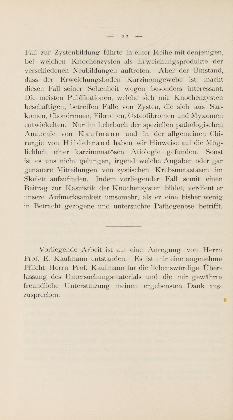 Fall zur Z3^stenbildung führte in einer Reihe mit denjenigen, bei welchen Knochenzysten als Erweichungsprodukte der verschiedenen Neubildungen auftreten. Aber der Umstand, dass der Erweichungsboden Karzinomgewebe ist, macht diesen Eall seiner Seltenheit wegen besonders interessant. ji Die meisten Publikationen, welche sich mit Knochenzysten beschäftigen, betreffen Eälle von Zysten, die sich aus Sar¬ komen, Chondromen, Eibromen, Osteofibromen und Myxomen entwickelten. Nur im Lehrbuch der speziellen pathologischen Anatomie von Kaufmann und in der allgemeinen Chi¬ rurgie von Hildebrand haben wir Hinweise auf die Mög- lichheit einer karzinomatösen Ätiologie gefunden. Sonst ist es uns nicht gelungen, irgend welche Angaben oder gar genauere Mitteilungen von zystischen Krebsmetastasen im Skelett aufzufinden. Indem vorliegender Eall somit einen Beitrag zur Kasuistik der Knochenzysten bildet, verdient er unsere Aufmerksamkeit umsomehr, als er eine bisher wenig in Betracht gezogene und untersuchte Pathogenese betrifft. Vorliegende Arbeit ist auf eine Anregung von Herrn Prof. E. Kaufmann entstanden. Es ist mir eine angenehme Pflicht Herrn Prof. Kaufmann für die liebenswürdige Über¬ lassung des Untersuchungsmaterials und die mir gewährte freundliche Unterstützung meinen ergebensten Dank aus¬ zusprechen.