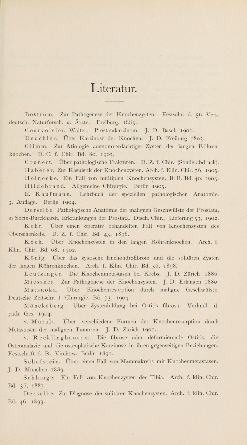 Literatur. Boström. Zur Pathogenese der Knochenzysten. Festschr. d. 56. Vers, deutsch. Xaturforsch. u. Arzte. Freiburg. 1883. Courvoisier, Walter. Prostatakarzinoin. J. D. Basel. 1901. D euch 1er. Über Karzinose der Knochen. J. D. Freiburg 1893. G1 i in m. Zur Ätiologie adenomverdächtiger Zysten der langen Röhren¬ knochen. D. C. f. Chir. Bd. 80. 1905. Grün er t. Über pathologische Frakturen. D. Z. f. Chir. (Sonderabdruck). Hab er er. Zur Kasuistik der Knochenzysten. Arch. f. Klin. Chir. 76. 1905. Hei necke. Ein Fall von multiplen Knochenzysten. B. B. Bd. 40. 1903. Hildebrand. Allgemeine Chirurgie. Berlin 1905. E. Kaufmann. Lehrbuch der speziellen pathologischen Anatomie. 3. Auflage. Berlin 1904. Derselbe. Pathologische Anatomie der malignen Geschwülste der Prostata, in Socin-Burckhardt, Erkrankungen der Prostata. Dtsch. Chir., Liefenmg 53, 1902. Kehr. Über einen operativ behandelten Fall von Knochenzysten des Oberschenkels. D. Z. f. Chir. Bd. 43, 1896. Koch. Über Knochenzvsten in den langen Röhrenknochen. Arch. f. Klin. Chir. Bd. 68, 1902. König. Über das zystische Enchondrofibrom und die solitären Zysten der langen Röhrenknochen. Arch. f. Klin. Chir. Bd. 56, 1898, Leutzinger. Die Knochenmetastasen bei Krebs. J. D. Zürich 1886. Miessner. Zur Pathogenese der Knochenzysten. J- D. Erlangen 1880. Matsuoka. Über Knochenresorption durch maligne Geschwülste. Deutsche Zeitschr. f. Chirurgie. Bd. 73, 1904. Mönckeberg. Über Zystenbildung bei Ostitis fibrosa. Verhndl. d. path. Ges. 1904. V. Mur alt. Über verschiedene Formen der Knochenresorption durch Metastasen der malignen Tumoren. J. D. Zürich 1901. V. Recklinghausen. Die fibröse oder deformierende Ostitis, die Osteomalazie und die osteoplatische Karzinose in ihren gegenseitigen Beziehungen. P'estschrift f. R. Virchow. Berlin 1891. Schafstein. Über einen Fall von Mammakrebs mit Knochenmetastasen. J. D. München 1889. Schlange. Ein Fall von Knochenzysten der Tibia. Arch. f. klin. Chir. Bd. 36, 1887. Derselbe. Zur Diagnose der solitären Knochenzysten. Arch. f. klin. Chir. Bd. 46, 1893.