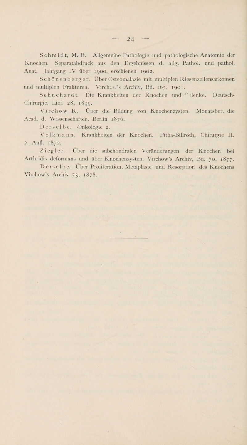 Schmidt, M. B. Allgemeine Pathologie und pathologische Anatomie der Knochen. Sejiaratabdrnck aus den Ergebnissen d. allg. Pathol. und pathol. Anat. Jahrgang IV über 1900, erschienen 1902. vS ch ö n e n b e r g e r. Über Osteomalazie mit multiplen Riesenzellensarkomen und multiplen Frakturen. Virchov,’s Archiv, Bd. 165, 1901. Schuchardt. Die Krankheiten der Knochen und ^ 'jlenke. Deutsch- Chirurgie. Lief. 28, 1899. Virchow R. Über die Bildung von Knochenzysten. Monatsber. die Acad. d. Wissenschaften. Berlin 1876. Derselbe. Onkologie 2. Volkmann. Krankheiten der Knochen. Pitha-Billroth, Chirurgie II. 2. Aufl. 1872. Ziegler. Über die subchondralen Veränderungen der Knochen bei Arthridis deformans und über Knochenzysten. Virchow’s Archiv, Bd. 70, 1877. Derselbe. Über Proliferation, Metaplasie und Resorption des Knochens Virchow’s Archiv 73, 1878.
