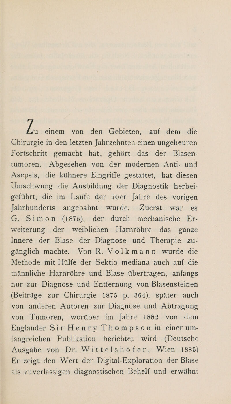 Zu einem von den Gebieten, auf dem die Chirurgie in den letzten Jahrzehnten einen ungeheuren Fortschritt gemacht hat, gehört das der Blasen¬ tumoren. Abgesehen von der modernen Anti- und Asepsis, die kühnere Eingriffe gestattet, hat diesen Umschwung die Ausbildung der Diagnostik herbei¬ geführt, die im Laufe der 70er Jahre des vorigen Jahrhunderts angebahnt wurde. Zuerst war es G. Simon (1875), der durch mechanische Er¬ weiterung der weiblichen Harnröhre das ganze Innere der Blase der Diagnose und Therapie zu¬ gänglich machte. Von R. Volkmann wurde die Methode mit Hülfe der Sektio mediana auch auf die männliche Harnröhre und Blase übertragen, anfangs nur zur Diagnose und Entfernung von Blasensteinen (Beiträge zur Chirurgie 1875 p. 364), später auch von anderen Autoren zur Diagnose und Abtragung von Tumoren, worüber im Jahre i 882 von dem Engländer Sir Henry Thompson in einer um¬ fangreichen Publikation berichtet wird (Deutsche Ausgabe von Dr. Wittelshöfer, Wien 1885) Er zeigt den Wert der Digital-Exploration der Blase als zuverlässigen diagnostischen Behelf und erwähnt