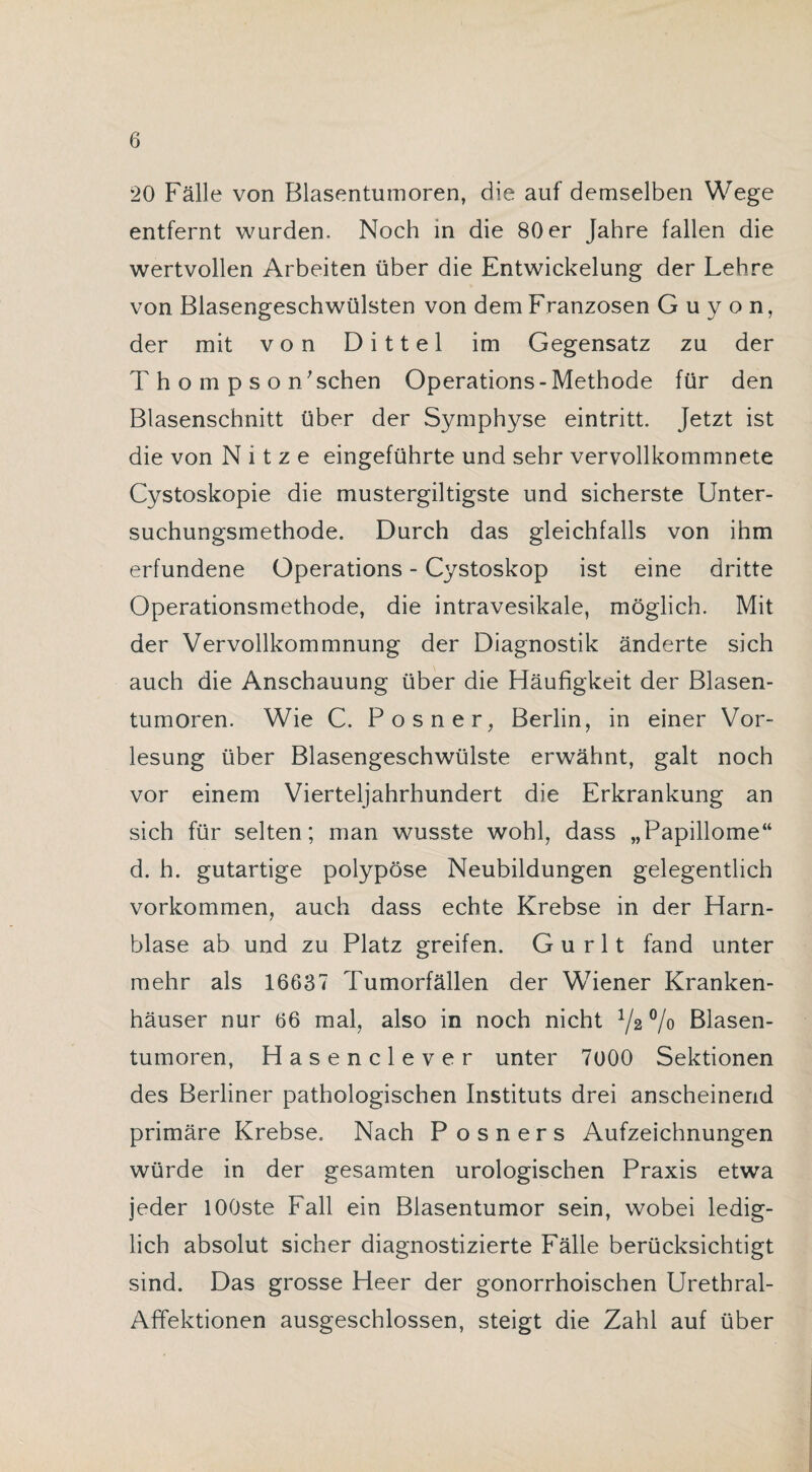20 Fälle von Blasentumoren, die auf demselben Wege entfernt wurden. Noch in die 80 er Jahre fallen die wertvollen Arbeiten über die Entwickelung der Lehre von Blasengeschwülsten von dem Franzosen Guyon, der mit von Dittel im Gegensatz zu der Thompson’schen Operations-Methode für den Blasenschnitt über der Symphyse eintritt. Jetzt ist die von N i t z e eingeführte und sehr vervollkommnete Cystoskopie die mustergiltigste und sicherste Unter¬ suchungsmethode. Durch das gleichfalls von ihm erfundene Operations - Cystoskop ist eine dritte Operationsmethode, die intravesikale, möglich. Mit der Vervollkommnung der Diagnostik änderte sich auch die Anschauung über die Häufigkeit der Blasen¬ tumoren. Wie C. Posner, Berlin, in einer Vor¬ lesung über Blasengeschwülste erwähnt, galt noch vor einem Vierteljahrhundert die Erkrankung an sich für selten; man wusste wohl, dass „Papillome“ d. h. gutartige polypöse Neubildungen gelegentlich Vorkommen, auch dass echte Krebse in der Harn¬ blase ab und zu Platz greifen. G u r 11 fand unter mehr als 16637 Tumorfällen der Wiener Kranken¬ häuser nur 66 mal, also in noch nicht 1/z % Blasen¬ tumoren, Hasenclever unter 7000 Sektionen des Berliner pathologischen Instituts drei anscheinend primäre Krebse. Nach P o s n e r s Aufzeichnungen würde in der gesamten urologischen Praxis etwa jeder lOOste Fall ein Blasentumor sein, wobei ledig¬ lich absolut sicher diagnostizierte Fälle berücksichtigt sind. Das grosse Heer der gonorrhoischen Urethral- Affektionen ausgeschlossen, steigt die Zahl auf über
