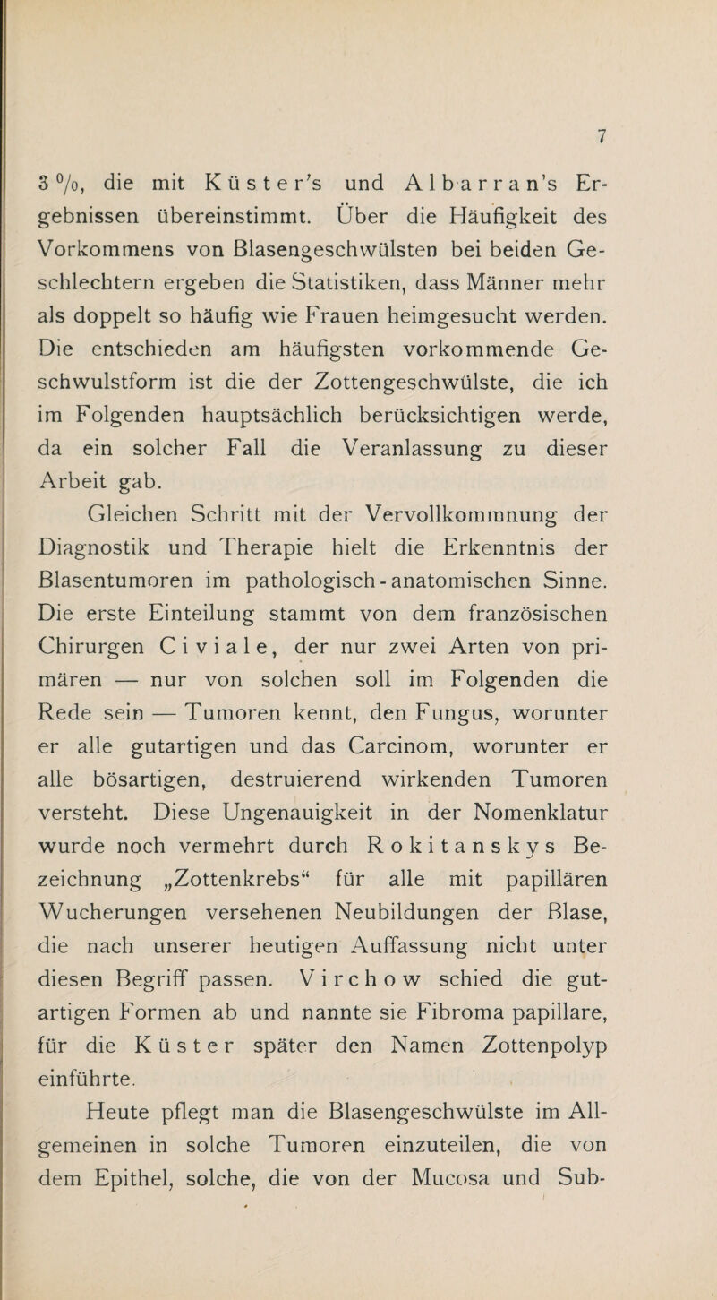 3 °/o, die mit Küster's und Alb arran’s Er¬ gebnissen übereinstimmt. Über die Häufigkeit des Vorkommens von ßlasengeschvvülsten bei beiden Ge¬ schlechtern ergeben die Statistiken, dass Männer mehr als doppelt so häufig wie Frauen heimgesucht werden. Die entschieden am häufigsten vorkommende Ge¬ schwulstform ist die der Zottengeschwülste, die ich im Folgenden hauptsächlich berücksichtigen werde, da ein solcher Fall die Veranlassung zu dieser Arbeit gab. Gleichen Schritt mit der Vervollkommnung der Diagnostik und Therapie hielt die Erkenntnis der ßlasentumoren im pathologisch - anatomischen Sinne. Die erste Einteilung stammt von dem französischen Chirurgen Civiale, der nur zwei Arten von pri¬ mären — nur von solchen soll im Folgenden die Rede sein — Tumoren kennt, den Fungus, worunter er alle gutartigen und das Carcinom, worunter er alle bösartigen, destruierend wirkenden Tumoren versteht. Diese Ungenauigkeit in der Nomenklatur wurde noch vermehrt durch Rokitanskys Be¬ zeichnung „Zottenkrebs“ für alle mit papillären Wucherungen versehenen Neubildungen der Blase, die nach unserer heutigen Auffassung nicht unter diesen Begriff passen. V i r c h o w schied die gut¬ artigen Formen ab und nannte sie Fibroma papillare, für die Küster später den Namen Zottenpolyp einführte. Heute pflegt man die Blasengeschwülste im All¬ gemeinen in solche Tumoren einzuteilen, die von dem Epithel, solche, die von der Mucosa und Sub-