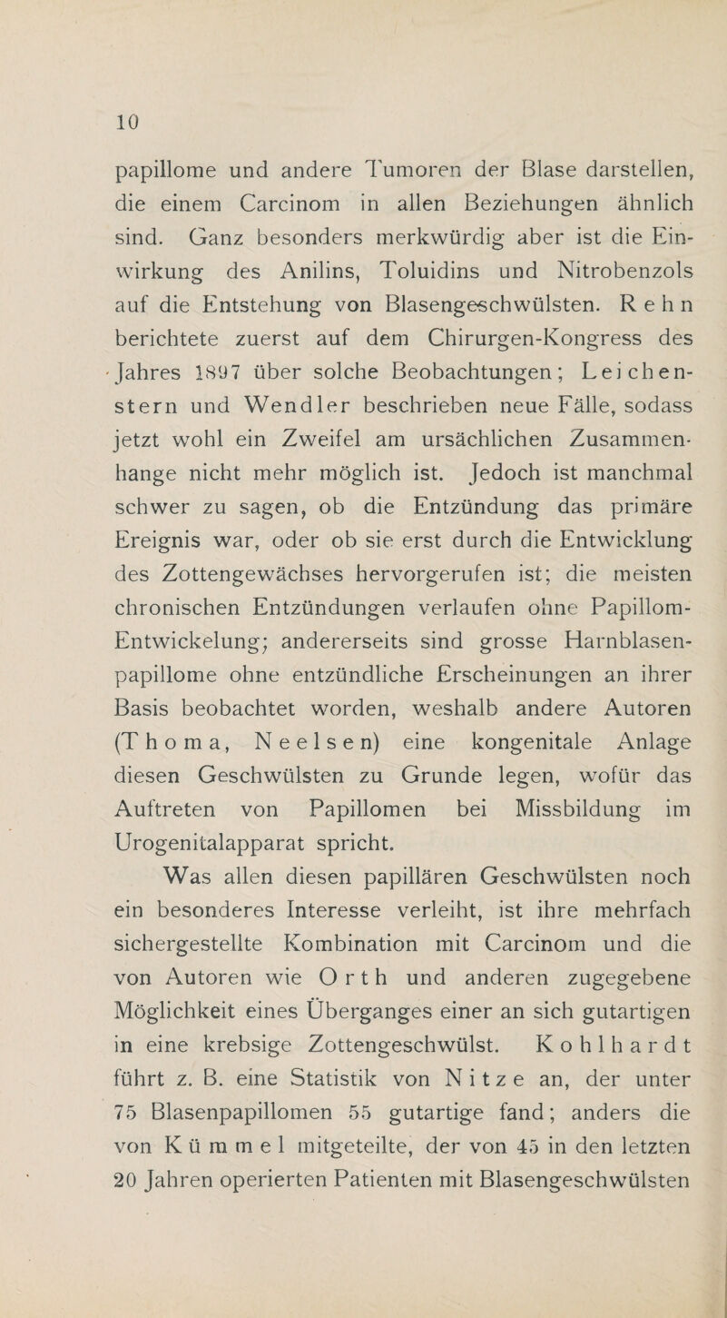 papillome und andere Tumoren der Blase darstellen, die einem Carcinom in allen Beziehungen ähnlich sind. Ganz besonders merkwürdig aber ist die Ein¬ wirkung des Anilins, Toluidins und Nitrobenzols auf die Entstehung von Blasengeschwülsten. Rehn berichtete zuerst auf dem Chirurgen-Kongress des •Jahres 18(J7 über solche Beobachtungen; Leichen¬ stern und Wendler beschrieben neue Fälle, sodass jetzt wohl ein Zweifel am ursächlichen Zusammen¬ hänge nicht mehr möglich ist. Jedoch ist manchmal schwer zu sagen, ob die Entzündung das primäre Ereignis war, oder ob sie erst durch die Entwicklung des Zottengewächses hervorgerufen ist; die meisten chronischen Entzündungen verlaufen ohne Papillom- Entwickelung; andererseits sind grosse Harnblasen¬ papillome ohne entzündliche Erscheinungen an ihrer Basis beobachtet worden, weshalb andere Autoren (Thoma, Neelsen) eine kongenitale Anlage diesen Geschwülsten zu Grunde legen, wofür das Auftreten von Papillomen bei Missbildung im Urogenitalapparat spricht. Was allen diesen papillären Geschwülsten noch ein besonderes Interesse verleiht, ist ihre mehrfach sichergestellte Kombination mit Carcinom und die von Autoren wie Orth und anderen zugegebene Möglichkeit eines Überganges einer an sich gutartigen in eine krebsige Zottengeschwülst. Kohlhardt führt z. B. eine Statistik von N i t z e an, der unter 75 Blasenpapillomen 55 gutartige fand; anders die von Kümmel mitgeteilte, der von 45 in den letzten 20 Jahren operierten Patienten mit Blasengeschwülsten