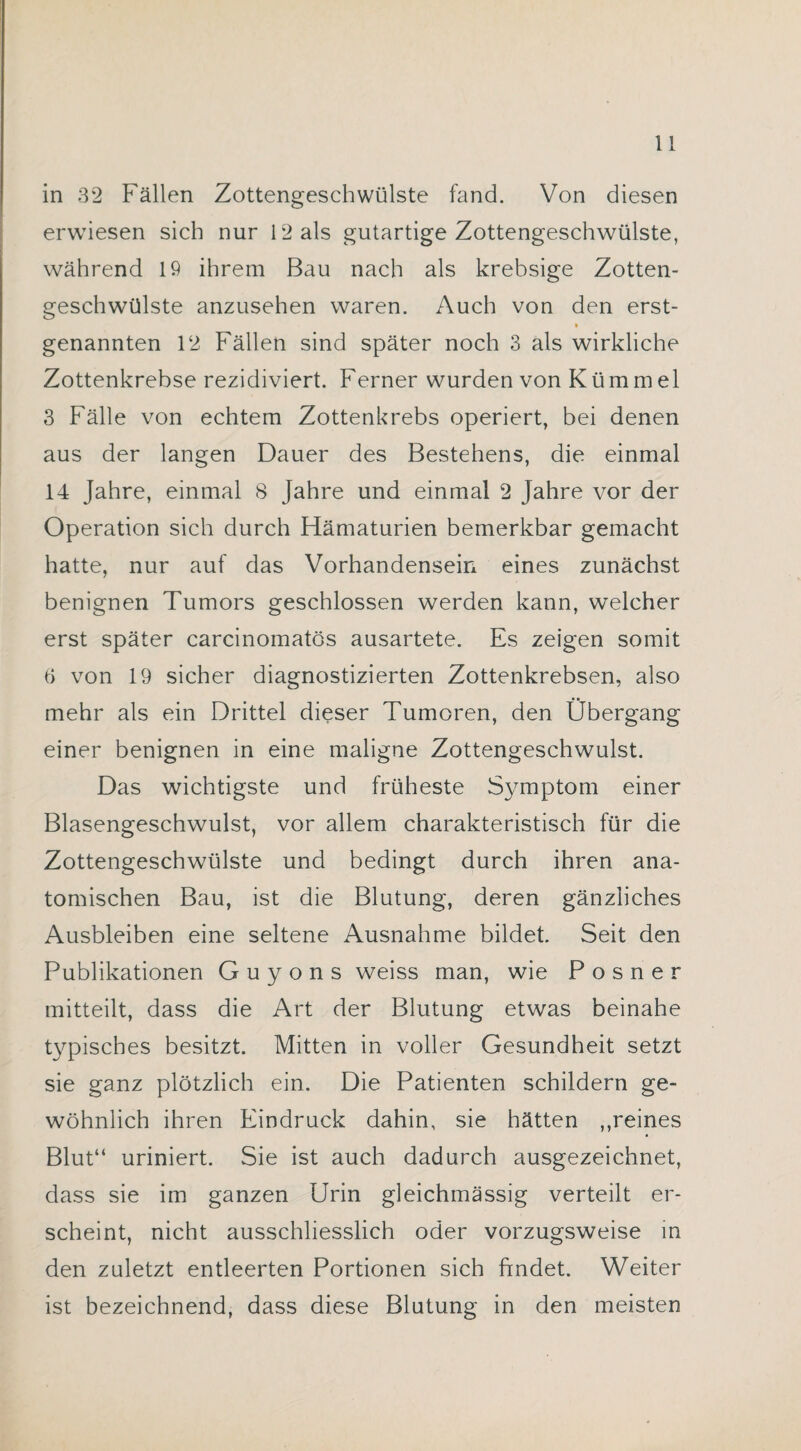 in 32 Fällen Zottengeschwülste fand. Von diesen erwiesen sich nur 12 als gutartige Zottengeschwülste, während 19 ihrem Bau nach als krebsige Zotten¬ geschwülste anzusehen waren. Auch von den erst- genannten 12 Fällen sind später noch 3 als wirkliche Zottenkrebse rezidiviert. Ferner wurden von Kümmel 3 Fälle von echtem Zottenkrebs operiert, bei denen aus der langen Dauer des Bestehens, die einmal 14 Jahre, einmal 8 Jahre und einmal 2 Jahre vor der Operation sich durch Hämaturien bemerkbar gemacht hatte, nur auf das Vorhandensein eines zunächst benignen Tumors geschlossen werden kann, welcher erst später carcinomatös ausartete. Es zeigen somit 6 von 19 sicher diagnostizierten Zottenkrebsen, also mehr als ein Drittel dieser Tumoren, den Übergang einer benignen in eine maligne Zottengeschwulst. Das wichtigste und früheste Symptom einer Blasengeschwulst, vor allem charakteristisch für die Zottengeschwülste und bedingt durch ihren ana¬ tomischen Bau, ist die Blutung, deren gänzliches Ausbleiben eine seltene Ausnahme bildet. Seit den Publikationen G u y o n s weiss man, wie P o s n e r mitteilt, dass die Art der Blutung etwas beinahe typisches besitzt. Mitten in voller Gesundheit setzt sie ganz plötzlich ein. Die Patienten schildern ge¬ wöhnlich ihren Eindruck dahin, sie hätten ,,reines Blut“ uriniert. Sie ist auch dadurch ausgezeichnet, dass sie im ganzen Urin gleichmässig verteilt er¬ scheint, nicht ausschliesslich oder vorzugsweise in den zuletzt entleerten Portionen sich findet. Weiter ist bezeichnend, dass diese Blutung in den meisten