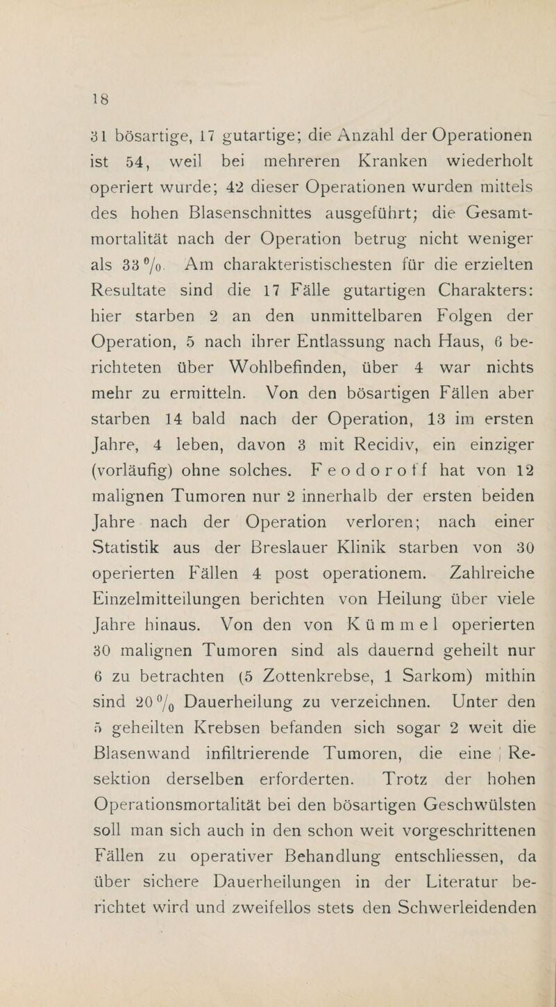 31 bösartige, 17 gutartige; die Anzahl der Operationen ist 54, weil bei mehreren Kranken wiederholt operiert wurde; 42 dieser Operationen wurden mittels des hohen Blasenschnittes ausgeführt; die Gesamt¬ mortalität nach der Operation betrug nicht weniger als 33 °/o- Am charakteristischesten für die erzielten Resultate sind die 17 Fälle gutartigen Charakters: hier starben 2 an den unmittelbaren Folgen der Operation, 5 nach ihrer Entlassung nach Haus, 6 be¬ richteten über Wohlbefinden, über 4 war nichts mehr zu ermitteln. Von den bösartigen Fällen aber starben 14 bald nach der Operation, 13 im ersten Jahre, 4 leben, davon 3 mit Recidiv, ein einziger (vorläufig) ohne solches. Feodoroff hat von 12 malignen Tumoren nur 2 innerhalb der ersten beiden Jahre nach der Operation verloren; nach einer Statistik aus der Breslauer Klinik starben von 30 operierten Fällen 4 post operationem. Zahlreiche Einzelmitteilungen berichten von Heilung über viele Jahre hinaus. Von den von Kümmel operierten 30 malignen Tumoren sind als dauernd geheilt nur 6 zu betrachten (5 Zottenkrebse, 1 Sarkom) mithin sind 20°/o Dauerheilung zu verzeichnen. Unter den 5 geheilten Krebsen befanden sich sogar 2 weit die Blasen wand infiltrierende Tumoren, die eine j Re¬ sektion derselben erforderten. Trotz der hohen Operationsmortalität bei den bösartigen Geschwülsten soll man sich auch in den schon weit vorgeschrittenen Fällen zu operativer Behandlung entschliessen, da über sichere Dauerheilungen in der Literatur be¬ richtet wird und zweifellos stets den Schwerleidenden