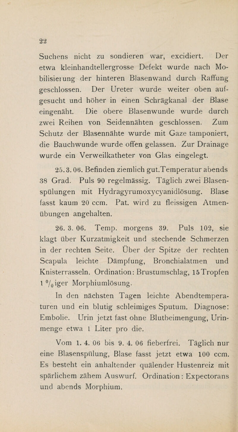 Suchens nicht zu sondieren war, excidiert. Der etwa kleinhandtellergrosse Defekt wurde nach Mo¬ bilisierung der hinteren Blasen wand durch Raffung geschlossen. Der Ureter wurde weiter oben auf¬ gesucht und höher in einen Schrägkanal der Blase eingenäht. Die obere Blasenwunde wurde durch zwei Reihen von Seidennähten geschlossen. Zum Schutz der Blasennähte wurde mit Gaze tamponiert, die Bauchwunde wurde offen gelassen. Zur Drainage wurde ein Verweilkatheter von Glas eingelegt. 25.3. 06. Befinden ziemlich gut.Temperatur abends 38 Grad. Puls 90 regelmässig. Täglich zwei Blasen¬ spülungen mit Hydragyrumoxycyanidlösung. Blase fasst kaum 20 ccm. Pat. wird zu fleissigen Atmen¬ übungen angehalten. 26. 3. 06. Temp. morgens 39. Puls 102, sie klagt über Kurzatmigkeit und stechende Schmerzen in der rechten Seite. Über der Spitze der rechten Scapula leichte Dämpfung, Bronchialatmen und Knisterrasseln. Ordination: Brustumschlag, 15Tropfen 1 °/0iger Morphiumlösung. In den nächsten Tagen leichte Abendtempera¬ turen und ein blutig schleimiges Sputum. Diagnose: Embolie. Urin jetzt fast ohne Blutbeimengung, Urin¬ menge etwa I Liter pro die. Vom 1. 4. 06 bis 9. 4. 06 fieberfrei. Täglich nur eine Blasenspülung, Blase fasst jetzt etwa 100 ccm. Es besteht ein anhaltender quälender Hustenreiz mit spärlichem zähem Auswurf. Ordination : Expectorans und abends Morphium.