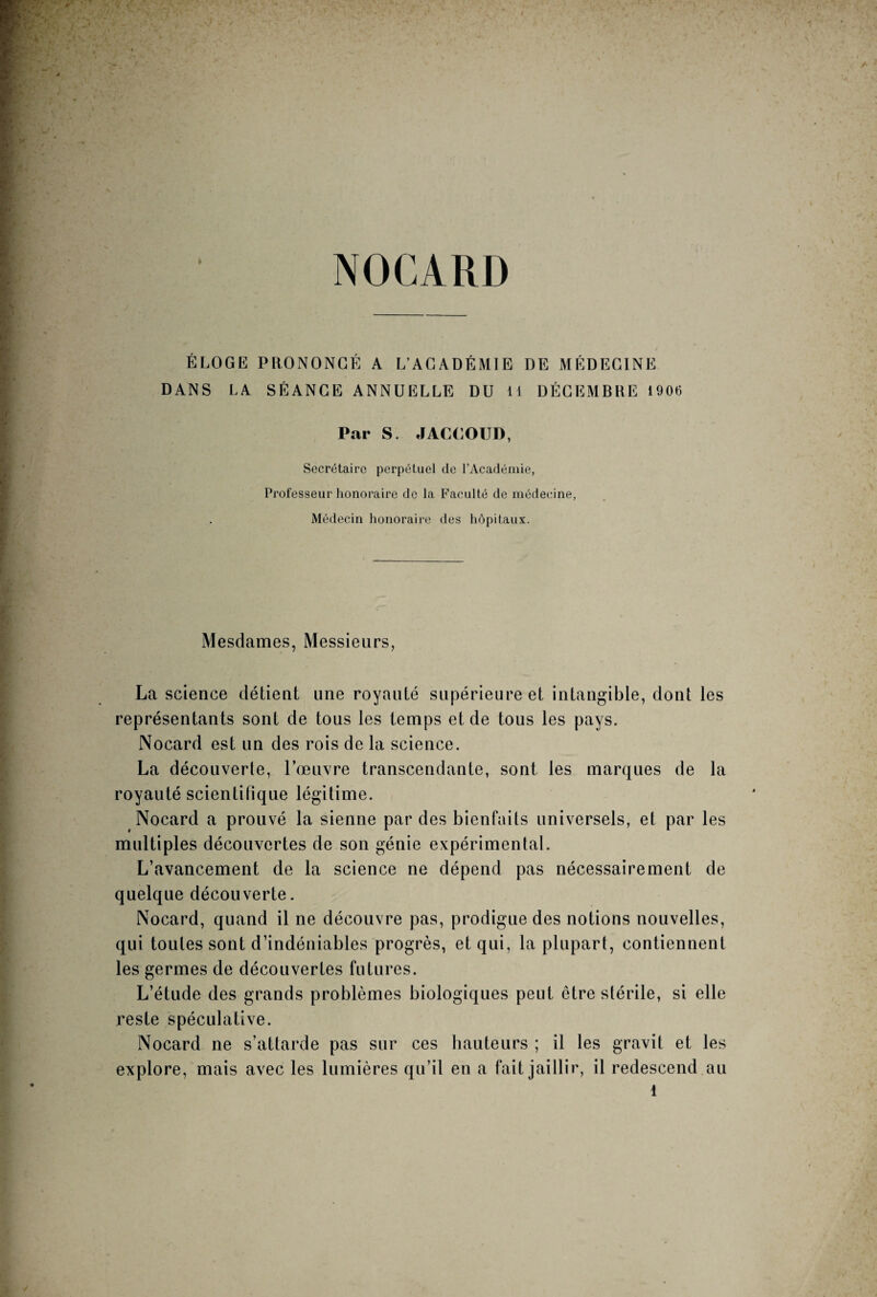 ÉLOGE PRONONCÉ A L’ACADÉMIE DE MÉDECINE DANS LA SÉANCE ANNUELLE DU 11 DÉCEMBRE 1906 Par S. JACCOUD, Secrétaire perpétuel de l’Académie, Professeur honoraire de la Faculté de médecine, Médecin honoraire des hôpitaux. Mesdames, Messieurs, La science détient une royauté supérieure et intangible, dont les représentants sont de tous les temps et de tous les pays. Nocard est un des rois de la science. La découverte, l’œuvre transcendante, sont les marques de la royauté scientifique légitime. Nocard a prouvé la sienne par des bienfaits universels, et par les multiples découvertes de son génie expérimental. L’avancement de la science ne dépend pas nécessairement de quelque découverte. Nocard, quand il ne découvre pas, prodigue des notions nouvelles, qui toutes sont d’indéniables progrès, et qui, la plupart, contiennent les germes de découvertes futures. L’étude des grands problèmes biologiques peut être stérile, si elle reste spéculative. Nocard ne s’attarde pas sur ces hauteurs ; il les gravit et les explore, mais avec les lumières qu’il en a fait jaillir, il redescend au