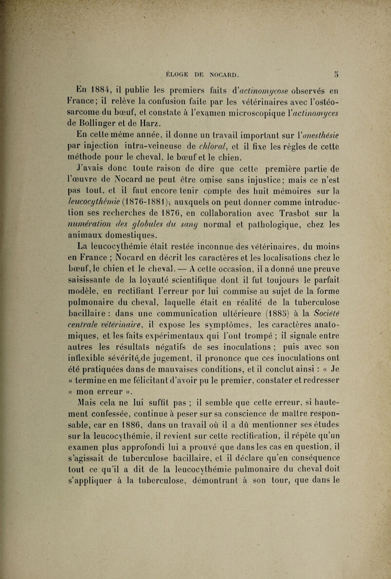 En 1884, il publie les premiers faits à'actinomycose observés en France; il relève la confusion faite par les vétérinaires avec l'ostéo¬ sarcome du bœuf, et constate à l’examen microscopique Yactinomyces de Bollinger et de Harz. En cette même année, il donne un travail important sur Y anesthésie par injection intra-veineuse de chloral, et il fixe les règles de cette méthode pour le cheval, le bœuf et le chien. J avais donc toute raison de dire que cette première partie de l’œuvre de Nocard ne peut être orpise sans injustice; mais ce n’est pas tout, et il faut encore tenir compte des huit mémoires sur la leucocythémie (1876-1881), auxquels on peut donner comme introduc¬ tion ses recherches de 1876, en collaboration avec Trasbot sur la numération des globules du sang normal et pathologique, chez les animaux domestiques. La leucocythémie était restée inconnue des vétérinaires, du moins en France ; Nocard en décrit les caractères et les localisations chez le bœuf, le chien et le cheval. — À cette occasion, il adonné une preuve saisissante de la loyauté scientifique dont il fut toujours le parfait modèle, en rectifiant l’erreur par lui commise au sujet de la forme pulmonaire du cheval, laquelle était en réalité de la tuberculose bacillaire : dans une communication ultérieure (1885) à la Société centrale vétérinaire, il expose les symptômes, les caractères anato¬ miques, et les faits expérimentaux qui Font trompé ; il signale entre autres les résultats négatifs de ses inoculations ; puis avec son inflexible sévérité de jugement, il prononce que ces inoculations ont été pratiquées dans de mauvaises conditions, et il conclut ainsi : « Je « termine en me félicitant d’avoir pu le premier, constater et redresser « mon erreur ». Mais cela ne lui suffit pas ; il semble que cette erreur, si haute¬ ment confessée, continue à peser sur sa conscience de maître respon¬ sable, car en 1886, dans un travail où il a dû mentionner ses études sur la leucocythémie, il revient sur cette rectification, il répète qu’un examen plus approfondi lui a prouvé que dans les cas en question, il s’agissait de tuberculose bacillaire, et il déclare qu’en conséquence tout ce qu’il a dit de la leucocythémie pulmonaire du cheval doit s’appliquer à la tuberculose, démontrant à son tour, que dans le