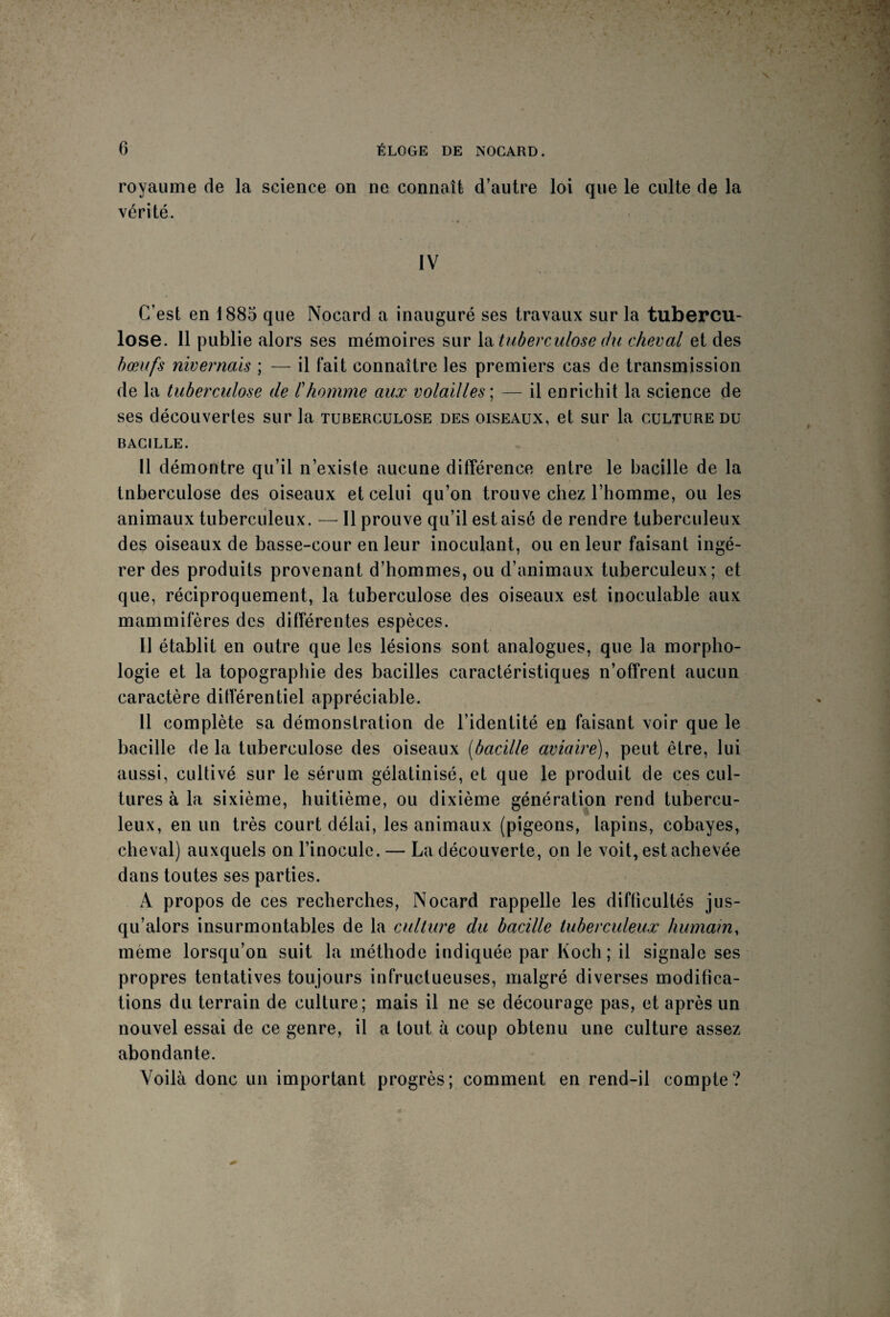 royaume de la science on ne connaît d’autre loi que le culte de la vérité. IV C’est en 1885 que Nocard a inauguré ses travaux sur la tubercu¬ lose. Il publie alors ses mémoires sur la tuberculose du cheval et des bœufs nivernais ; — il fait connaître les premiers cas de transmission de la tuberculose de l'homme aux volailles ; — il enrichit la science de ses découvertes sur la tuberculose des oiseaux, et sur la culture du BACILLE. Il démontre qu’il n’existe aucune différence entre le bacille de la tnberculose des oiseaux et celui qu’on trouve chez l’homme, ou les animaux tuberculeux. — Il prouve qu’il est aisé de rendre tuberculeux des oiseaux de basse-cour en leur inoculant, ou en leur faisant ingé¬ rer des produits provenant d’hommes, ou d’animaux tuberculeux; et que, réciproquement, la tuberculose des oiseaux est inoculable aux mammifères des différentes espèces. Il établit en outre que les lésions sont analogues, que la morpho¬ logie et la topographie des bacilles caractéristiques n’offrent aucun caractère différentiel appréciable. 11 complète sa démonstration de l’identité en faisant voir que le bacille de la tuberculose des oiseaux (bacille aviaire), peut être, lui aussi, cultivé sur le sérum gélatinisé, et que le produit de ces cul¬ tures à la sixième, huitième, ou dixième génération rend tubercu¬ leux, en un très court délai, les animaux (pigeons, lapins, cobayes, cheval) auxquels on l’inocule. — La découverte, on le voit, est achevée dans toutes ses parties. A propos de ces recherches, Nocard rappelle les difficultés jus¬ qu’alors insurmontables de la culture du bacille tuberculeux humain, même lorsqu’on suit la méthode indiquée par Koch; il signale ses propres tentatives toujours infructueuses, malgré diverses modifica¬ tions du terrain de culture; mais il ne se décourage pas, et après un nouvel essai de ce genre, il a tout à coup obtenu une culture assez abondante. Voilà donc un important progrès; comment en rend-il compte?