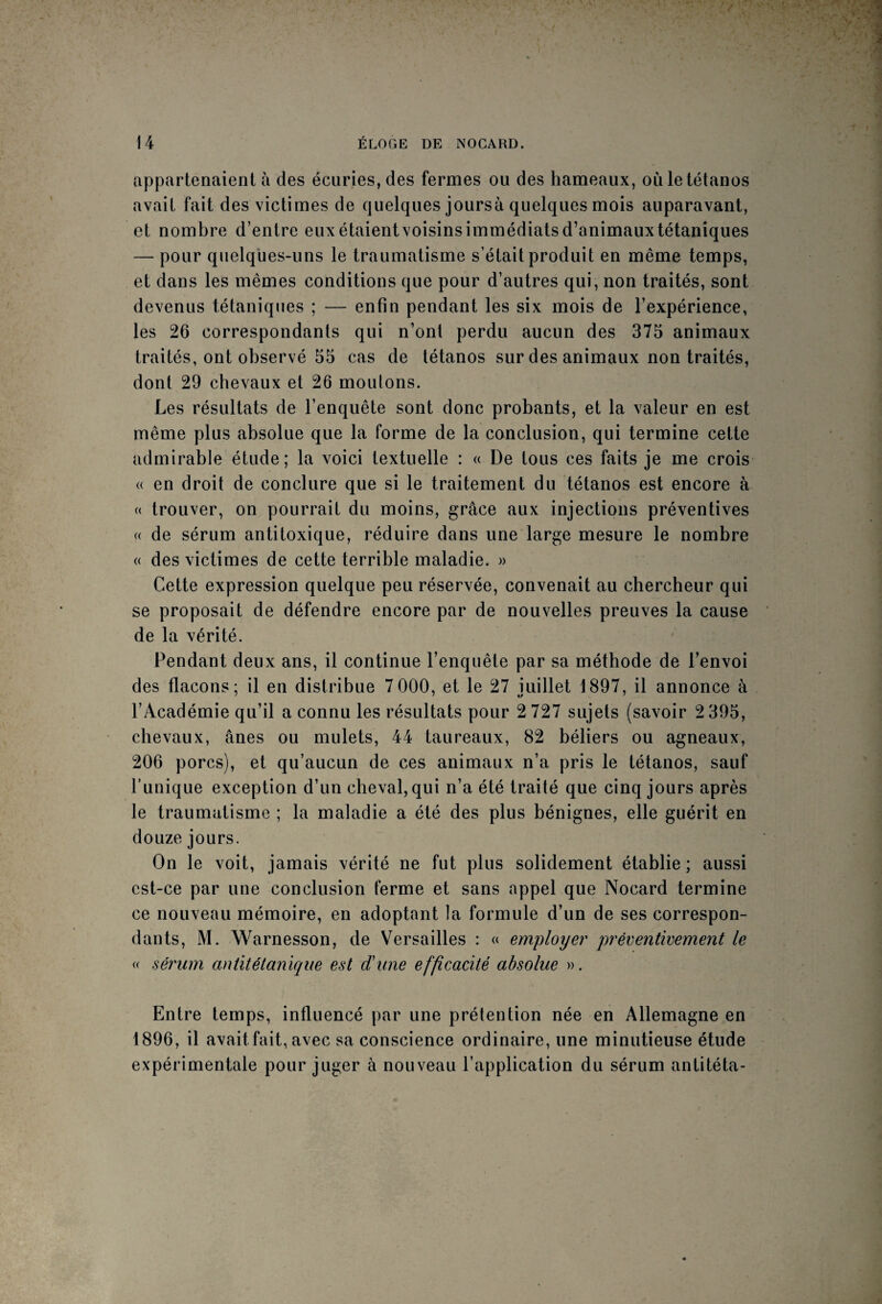 appartenaient à des écuries, des fermes ou des hameaux, où le tétanos avait fait des victimes de quelques joursà quelques mois auparavant, et nombre d’entre euxétaientvoisinsimmédiatsd’animauxtétaniques — pour quelques-uns le traumatisme s’était produit en même temps, et dans les mêmes conditions que pour d’autres qui, non traités, sont devenus tétaniques ; — enfin pendant les six mois de l’expérience, les 26 correspondants qui n’ont perdu aucun des 375 animaux traités, ont observé 55 cas de tétanos sur des animaux non traités, dont 29 chevaux et 26 moutons. Les résultats de l’enquête sont donc probants, et la valeur en est même plus absolue que la forme de la conclusion, qui termine cette admirable étude; la voici textuelle : « De tous ces faits je me crois « en droit de conclure que si le traitement du tétanos est encore à « trouver, on pourrait du moins, grâce aux injections préventives « de sérum antitoxique, réduire dans une large mesure le nombre « des victimes de cette terrible maladie. » Cette expression quelque peu réservée, convenait au chercheur qui se proposait de défendre encore par de nouvelles preuves la cause de la vérité. Pendant deux ans, il continue l’enquête par sa méthode de l’envoi des flacons; il en distribue 7 000, et le 27 juillet 1897, il annonce à l’Académie qu’il a connu les résultats pour 2 727 sujets (savoir 2 395, chevaux, ânes ou mulets, 44 taureaux, 82 béliers ou agneaux, 206 porcs), et qu’aucun de ces animaux n’a pris le tétanos, sauf l’unique exception d’un cheval, qui n’a été traité que cinq jours après le traumatisme ; la maladie a été des plus bénignes, elle guérit en douze jours. On le voit, jamais vérité ne fut plus solidement établie ; aussi est-ce par une conclusion ferme et sans appel que Nocard termine ce nouveau mémoire, en adoptant ta formule d’un de ses correspon¬ dants, M. Warnesson, de Versailles : « employer ‘préventivement le « sérum antitétanique est d'une efficacité absolue ». Entre temps, influencé par une prétention née en Allemagne en 1896, il avait fait, avec sa conscience ordinaire, une minutieuse étude expérimentale pour juger à nouveau l’application du sérum antitéta-