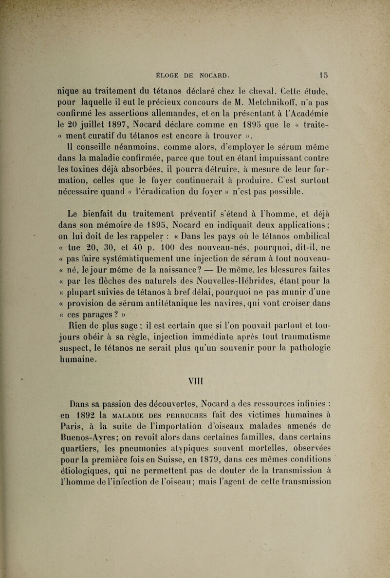 nique au traitement du tétanos déclaré chez le cheval. Cette étude, pour laquelle il eut le précieux concours de M. Metchnikoff, n’a pas confirmé les assertions allemandes, et en la présentant à l’Académie le 20 juillet 1897, Nocard déclare comme en 1895 que le « traite- « ment curatif du tétanos est encore à trouver ». Il conseille néanmoins, comme alors, d’employer le sérum même dans la maladie confirmée, parce que tout en étant impuissant contre les toxines déjà absorbées, il pourra détruire, à mesure de leur for¬ mation, celles que le foyer continuerait à produire. C’est surtout nécessaire quand « l’éradication du foyer » n’est pas possible. Le bienfait du traitement préventif s’étend à l’homme, et déjà dans son mémoire de 1895, Nocard en indiquait deux applications; on lui doit de les rappeler : « Dans les pays où le tétanos ombilical « tue 20, 30, et 40 p. 100 des nouveau-nés, pourquoi, dit-il, ne « pas faire systématiquement une injection de sérum à tout nouveau- « né, le jour même de la naissance? — De même, les blessures faites « par les flèches des naturels des Nouvelles-Hébrides, étant pour la « plupart suivies de tétanos à bref délai, pourquoi ne pas munir d’une « provision de sérum antitétanique les navires, qui vont croiser dans « ces parages ? » Rien de plus sage ; il est certain que si l’on pouvait partout et tou¬ jours obéir à sa règle, injection immédiate après tout traumatisme suspect, le tétanos ne serait plus qu’un souvenir pour la pathologie humaine. V1ÏI Dans sa passion des découvertes, Nocard a des ressources infinies : en 1892 la maladie des perruches fait des victimes humaines à Paris, à la suite de l’importation d’oiseaux malades amenés de Buenos-Ayres; on revoit alors dans certaines familles, dans certains quartiers, les pneumonies atypiques souvent mortelles, observées pour la première fois en Suisse, en 1879, dans ces mêmes conditions étiologiques, qui ne permettent pas de douter de la transmission à l’homme de l’infection de l’oiseau; mais l’agent de cette transmission