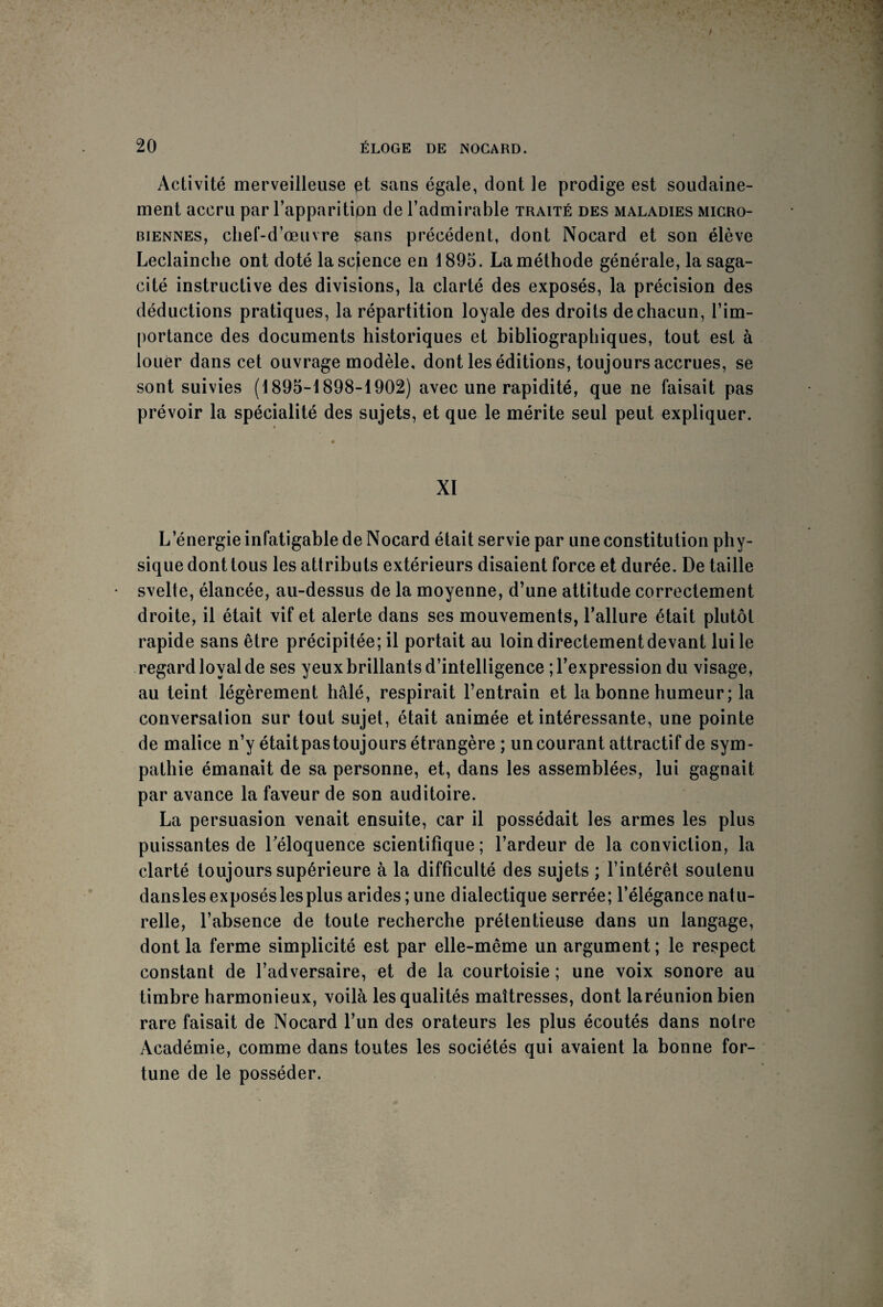 Activité merveilleuse et sans égale, dont le prodige est soudaine¬ ment accru par l’apparition de l’admirable traité des maladies micro¬ biennes, chef-d’œuvre sans précédent, dont Nocard et son élève Leclainche ont doté la science en 1895. La méthode générale, la saga¬ cité instructive des divisions, la clarté des exposés, la précision des déductions pratiques, la répartition loyale des droits de chacun, l’im¬ portance des documents historiques et bibliographiques, tout est à louer dans cet ouvrage modèle, dont les éditions, toujours accrues, se sont suivies (1895-1898-1902) avec une rapidité, que ne faisait pas prévoir la spécialité des sujets, et que le mérite seul peut expliquer. XI L’énergie infatigable de Nocard était servie par une constitution phy¬ sique dont tous les attributs extérieurs disaient force et durée. De taille svelte, élancée, au-dessus de la moyenne, d’une attitude correctement droite, il était vif et alerte dans ses mouvements, l’allure était plutôt rapide sans être précipitée; il portait au loin directement devant lui le regard loyal de ses yeux brillants d’intelligence ; l’expression du visage, au teint légèrement halé, respirait l’entrain et la bonne humeur; la conversation sur tout sujet, était animée et intéressante, une pointe de malice n’y étaitpas toujours étrangère ; un courant attractif de sym¬ pathie émanait de sa personne, et, dans les assemblées, lui gagnait par avance la faveur de son auditoire. La persuasion venait ensuite, car il possédait les armes les plus puissantes de l'éloquence scientifique; l’ardeur de la conviction, la clarté toujours supérieure à la difficulté des sujets ; l’intérêt soutenu dansles exposés les plus arides ; une dialectique serrée; l’élégance natu¬ relle, l’absence de toute recherche prétentieuse dans un langage, dont la ferme simplicité est par elle-même un argument ; le respect constant de l’adversaire, et de la courtoisie ; une voix sonore au timbre harmonieux, voilà les qualités maîtresses, dont laréunion bien rare faisait de Nocard l’un des orateurs les plus écoutés dans notre Académie, comme dans toutes les sociétés qui avaient la bonne for¬ tune de le posséder.