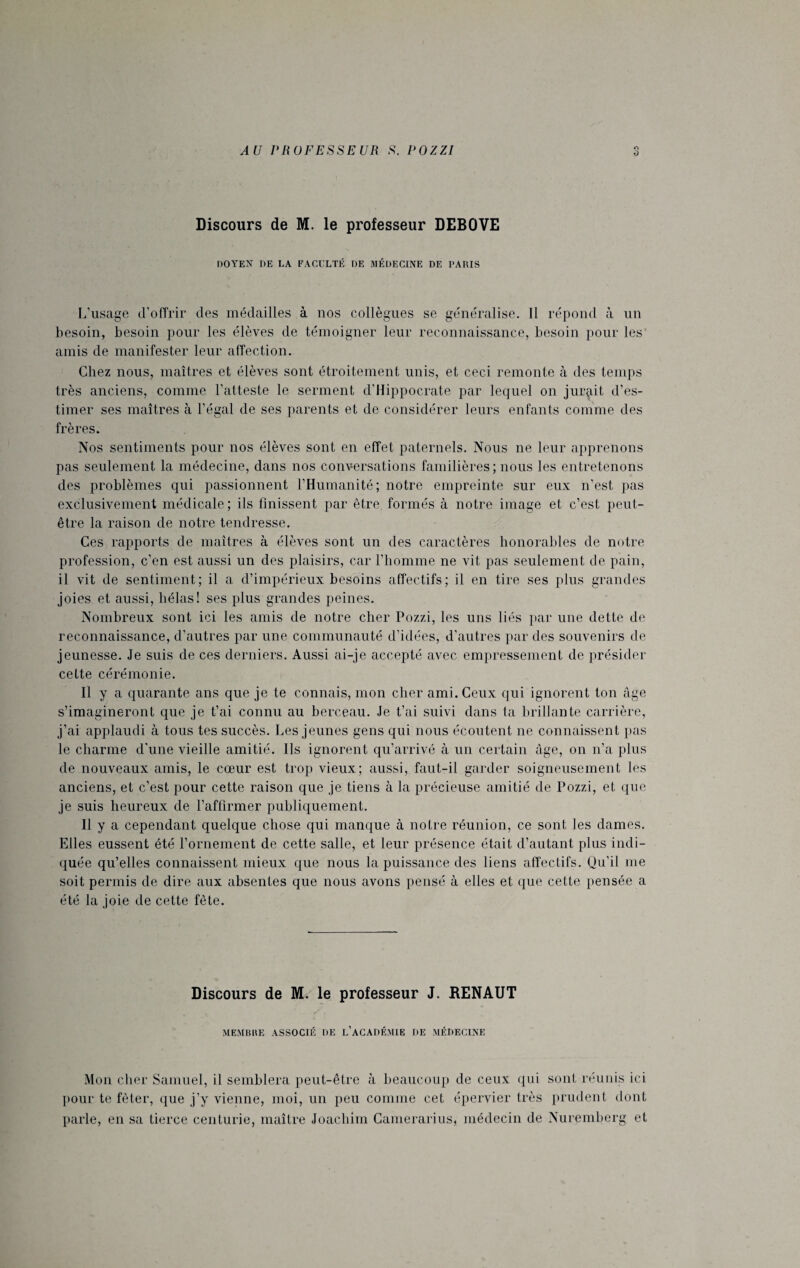 O Discours de M. le professeur DEBOVE DOYEN DE LA FACULTÉ DE MÉDECINE DE PARIS L’usage d’offrir des médailles à nos collègues se généralise. Il répond à un besoin, besoin pour les élèves de témoigner leur reconnaissance, besoin pour les amis de manifester leur affection. Chez nous, maîtres et élèves sont étroitement unis, et ceci remonte à des temps très anciens, comme l’atteste le serment d’Hippocrate par lequel on jurait d’es¬ timer ses maîtres à l’égal de ses parents et de considérer leurs enfants comme des frères. Nos sentiments pour nos élèves sont en effet paternels. Nous ne leur apprenons pas seulement la médecine, dans nos conversations familières; nous les entretenons des problèmes qui passionnent l’Humanité; notre empreinte sur eux n’est pas exclusivement médicale; ils finissent par être formés à notre image et c’est peut- être la raison de notre tendresse. Ces rapports de maîtres à élèves sont un des caractères honorables de notre profession, c’en est aussi un des plaisirs, car l’homme ne vit pas seulement de pain, il vit de sentiment; il a d’impérieux besoins affectifs; il en tire ses plus grandes joies et aussi, hélas! ses plus grandes peines. Nombreux sont ici les amis de notre cher Pozzi, les uns liés par une dette de reconnaissance, d’autres par une communauté d’idées, d’autres par des souvenirs de jeunesse. Je suis de ces derniers. Aussi ai-je accepté avec empressement de présider cette cérémonie. Il y a quarante ans que je te connais, mon cher ami. Ceux qui ignorent ton âge s’imagineront que je t’ai connu au berceau. Je t’ai suivi dans ta brillante carrière, j’ai applaudi à tous tes succès. Les jeunes gens qui nous écoutent ne connaissent pas le charme d'une vieille amitié. Ils ignorent qu’arrivé à un certain âge, on n’a plus de nouveaux amis, le cœur est trop vieux; aussi, faut-il garder soigneusement les anciens, et c’est pour cette raison que je tiens à la précieuse amitié de Pozzi, et que je suis heureux de l’affirmer publiquement. Il y a cependant quelque chose qui manque à notre réunion, ce sont les dames. Elles eussent été l’ornement de cette salle, et leur présence était d’autant plus indi¬ quée qu’elles connaissent mieux que nous la puissance des liens affectifs. Qu’il me soit permis de dire aux absentes que nous avons pensé à elles et que cette pensée a été la joie de cette fête. Discours de M. le professeur J. RENAUT MEMBRE ASSOCIÉ DE L’ACADÉMIE DE MÉDECINE Mon cher Samuel, il semblera peut-être à beaucoup de ceux qui sont réunis ici pour te fêter, que j’y vienne, moi, un peu comme cet épervier très prudent dont parle, en sa tierce centurie, maître Joachim Gamerarius, médecin de Nuremberg et