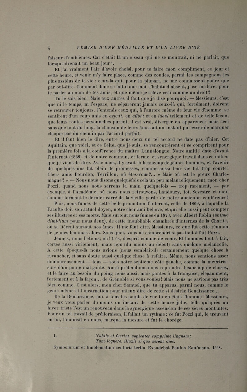 faiseur d’emblèmes. Car c’était là un oiseau qui ne se montrait, ni ne parlait, que lorsqu’advenait un beau jour *. Et. j'ai vraiment l’air d’avoir choisi, pour te faire mon compliment, ce jour et cette heure, et venir m’y faire place, comme des coudes, parmi les compagnons les plus assidus de ta vie : ceux-là qui, pour la plupart, ne me connaissent guère que par ouï-dire. Comment donc se fait-il que moi, l’habituel absent, j’ose me lever pour te parler au nom de tes amis, et que même je relève ceci comme un droit? Tu le sais bien! Mais aux autres il faut que je dise pourquoi. — Messieurs, c’est que ni le temps, ni l’espace, ne sépareront jamais ceux-là qui, forcément, doivent se retrouver toujours. J’entends ceux qui, à l’aurore même de leur vie d’homme, se sentirent d’un coup unis en esprit, en effort et en idéal tellement et de telle façon, que leurs routes personnelles purent, il est vrai, diverger en apparence; mais ceci sans que tout du long, la chanson de leurs âmes ait un instant pu cesser de marquer chaque pas du chemin par l’accord parfait. Et il faut bien le dire, entre nous deux un tel accord ne date pas d’hier. Cet Aquitain, que voici, et ce Celte, que je suis, se rencontrèrent et se comprirent pour la première fois à la conférence du maître Lannelongue. Notre amitié date d’avant l’internat (1868) et de notre commun, et ferme, et synergique travail dans cè milieu que je viens de dire. Avec nous, il y avait là beaucoup de jeunes hommes, et l’avenir de quelques-uns fut plein de promesses, comme aussi leur vie fut trop courte! Chers amis Bourdon, Terrillon, où êtes-vous?... « Mais où est le preux Charle¬ magne? » — Nous nous disons quelquefois cela un peu mélancoliquement, mon cher Pozzi, quand nous nous serrons la main quelquefois — trop rarement, — par exemple, à l’Académie, où nous nous retrouvons, Landouzy, toi, Sevestre et moi, comme formant le dernier carré de la vieille garde de notre ancienne conférence! Puis, nous fûmes de cette belle promotion d’internat, celle de 1869, à laquelle la Faculté doit son actuel doyen, notre cher ami Debove, et qui elle aussi peut compter ses illustres et ses morts. Mais surtout nous fûmes en 1873, avec Albert Robin (animæ dimidium pour nous deux), de cette inoubliable chambrée d’internes de la Charité, où se lièrent surtout nos âmes. Il me faut dire, Messieurs, ce que fut cette réunion de jeunes hommes alors. Sans quoi, vous ne comprendriez pas tout à fait Pozzi. Jeunes, nous l’étions, oh! très, d’esprit comme de cœur. Et hommes tout à fait, certes aussi virilement, mais non (du moins au début) sans quelque mélancolie. A cette époque-là nous avions (nous semblait-il) certainement quelque chose à revancher, et sans doute aussi quelque chose à refaire. Même, nous sentions assez douloureusement — tous — sous notre septième côte gauche, comme la meurtris¬ sure d’un poing mal ganté. Aussi prétendions-nous reprendre beaucoup de choses, et le faire au besoin du poing nous aussi, mais gantés à la française, élégamment, fortement et à la façon... de Grenoble si vous voulez! Mais nous ne savions pas très bien comme. C’est alors, mon cher Samuel, que tu apparus, parmi nous, comme le génie même et l’incarnation pour mieux dire de cette si désirée Renaissance... De la Renaissance, oui, à tous les points de vue tu en étais l’homme! Messieurs, je veux vous parler du moins un instant de cette heure jolie, telle qu’après un hiver triste l’est un renouveau dans la synergique ascension de ses sèves montantes. Pour un tel travail de préfloraison, il fallait un rythjne; ce fut Pozzi qui, le trouvant en lui, l’induisit en nous, marqua la mesure et fut le cliorège. 1. Nabila si faevint, sapicaler comprime linguam‘ Tune loquere, illuxit si qua serena dies. Symbolorum et Emblematum centuria tertia. Excudebat Paulus Kaufmann, 1598.