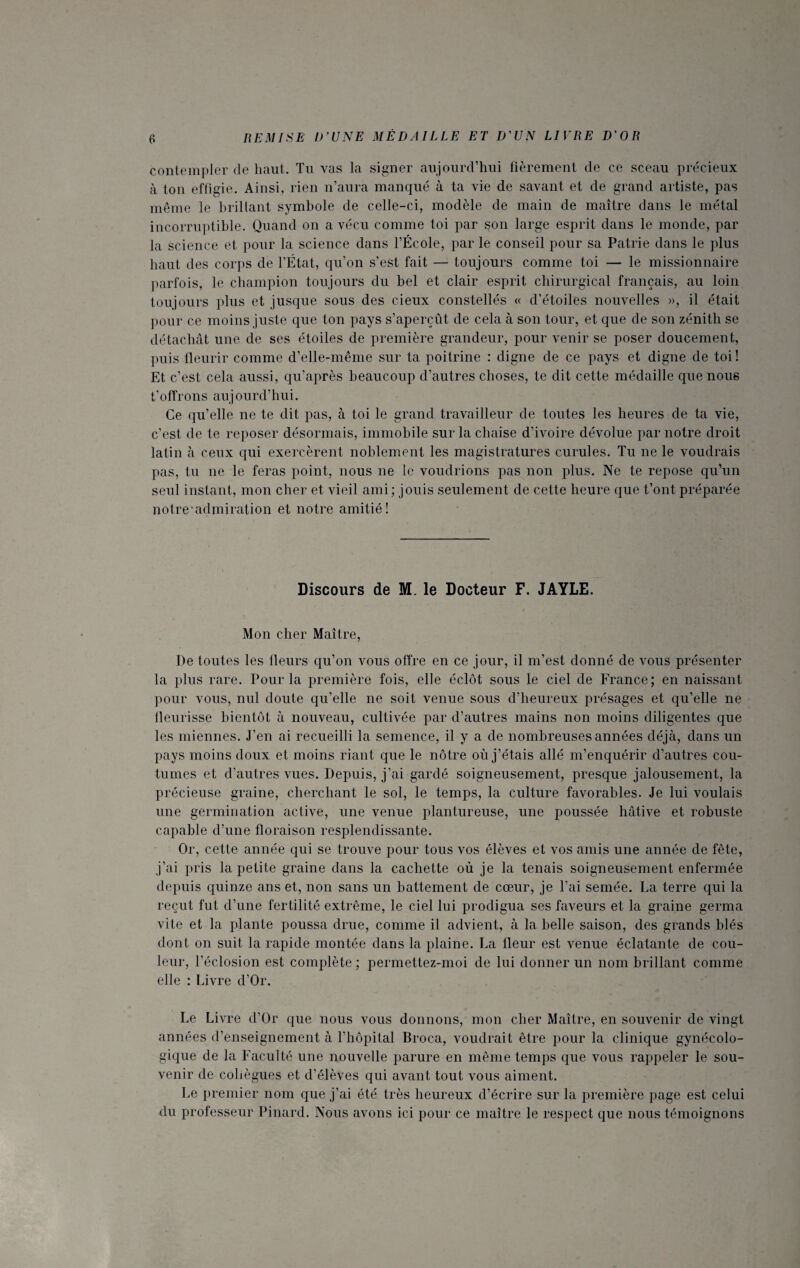 contempler de haut. Tu vas la signer aujourd’hui fièrement de ce sceau précieux à ton effigie. Ainsi, rien n’aura manqué à ta vie de savant et de grand artiste, pas même le brillant symbole de celle-ci, modèle de main de maître dans le métal incorruptible. Quand on a vécu comme toi par 3011 large esprit dans le monde, par la science et pour la science dans l’École, par le conseil pour sa Patrie dans le plus haut des corps de l’État, qu’on s’est fait — toujours comme toi — le missionnaire parfois, le champion toujours du bel et clair esprit chirurgical français, au loin toujours plus et jusque sous des deux constellés « d’étoiles nouvelles », il était pour ce moins juste que ton pays s’aperçût de cela à son tour, et que de son zénith se détachât une de ses étoiles de première grandeur, pour venir se poser doucement, puis fleurir comme d’elle-même sur ta poitrine : digne de ce pays et digne de toi! Et c’est cela aussi, qu’après beaucoup d’autres choses, te dit cette médaille que nous t’offrons aujourd’hui. Ce qu’elle ne te dit pas, à toi le grand travailleur de toutes les heures de ta vie, c’est de te reposer désormais, immobile sur la chaise d’ivoire dévolue par notre droit latin à ceux qui exercèrent noblement les magistratures curules. Tu ne le voudrais pas, tu 11e le feras point, nous ne le voudrions pas non plus. Ne te repose qu’un seul instant, mon cher et vieil ami ; jouis seulement de cette heure que t’ont préparée notre’admiration et notre amitié! Discours de M. le Docteur F. JAYLE. Mon cher Maître, De toutes les fleurs qu’on vous offre en ce jour, il m’est donné de vous présenter la plus rare. Pour la première fois, elle éclôt sous le ciel de France; en naissant pour vous, nul doute qu’elle ne soit venue sous d’heureux présages et qu’elle ne fleurisse bientôt à nouveau, cultivée par d’autres mains non moins diligentes que les miennes. J’en ai recueilli la semence, il y a de nombreuses années déjà, dans un pays moins doux et moins riant que le nôtre où j’étais allé m’enquérir d’autres cou¬ tumes et d’autres vues. Depuis, j’ai gardé soigneusement, presque jalousement, la précieuse graine, cherchant le sol, le temps, la culture favorables. Je lui voulais une germination active, une venue plantureuse, une poussée hâtive et robuste capable d’une floraison resplendissante. Or, cette année qui se trouve pour tous vos élèves et vos amis une année de fête, j’ai pris la petite graine dans la cachette où je la tenais soigneusement enfermée depuis quinze ans et, non sans un battement de cœur, je l’ai semée. La terre qui la reçut fut d’une fertilité extrême, le ciel lui prodigua ses faveurs et la graine germa vite et la plante poussa drue, comme il advient, à la belle saison, des grands blés dont on suit la rapide montée dans la plaine. La fleur est venue éclatante de cou¬ leur, l’éclosion est complète ; permettez-moi de lui donner un nom brillant comme elle : Livre d’Or. Le Livre d’Or que nous vous donnons, mon cher Maître, en souvenir de vingt années d’enseignement à l’hôpital Broca, voudrait être pour la clinique gynécolo¬ gique de la Faculté une nouvelle parure en même temps que vous rappeler le sou¬ venir de collègues et d’élèves qui avant tout vous aiment. Le premier nom que j’ai été très heureux d’écrire sur la première page est celui du professeur Pinard. Nous avons ici pour ce maître le respect que nous témoignons